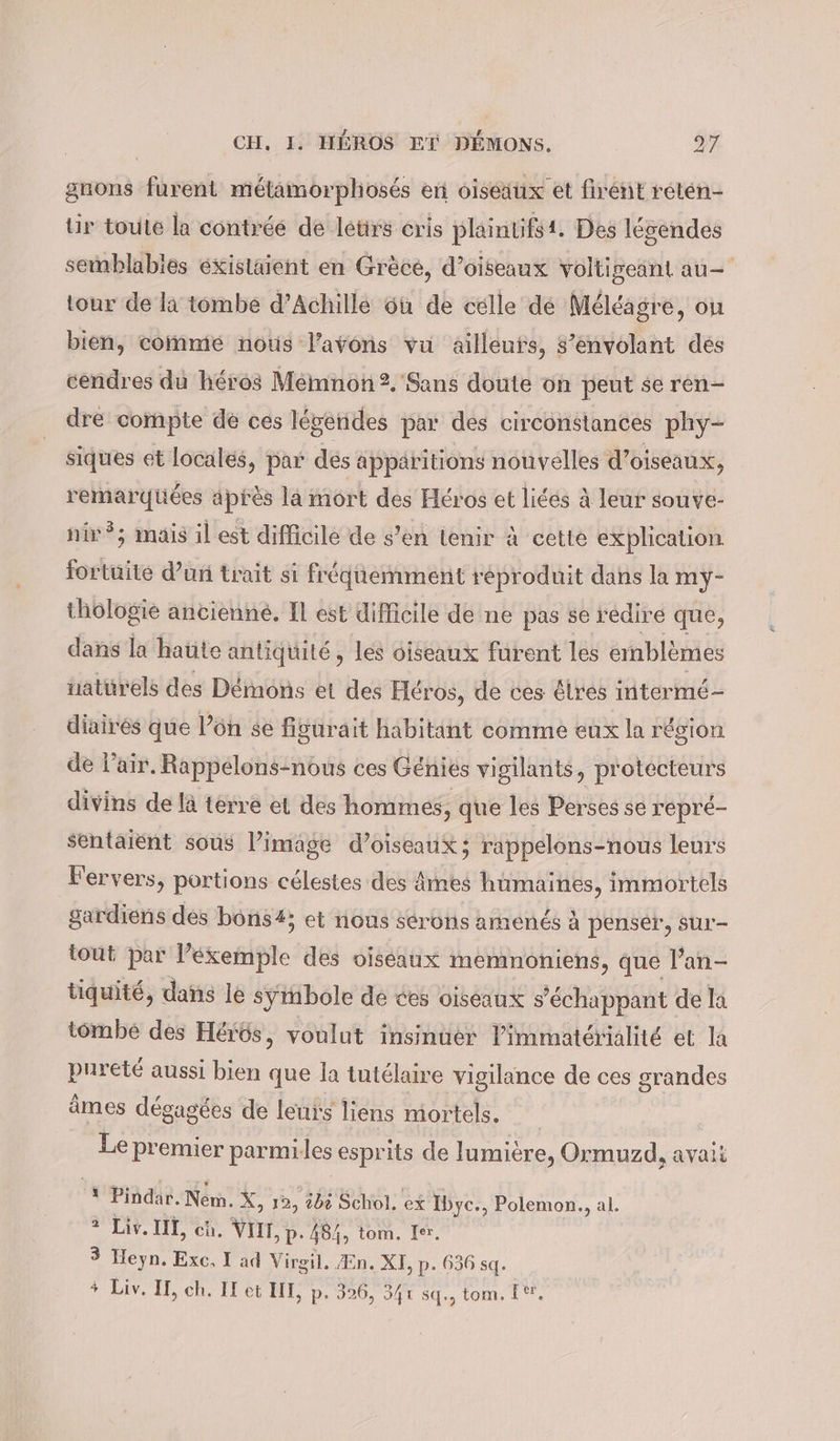 gnons furent métamorphosés en oiseaux et firent reten- Ur toute la contrée de letirs cris plaintifst. Des légendes semblables existaient en Grèce, d'oiseaux voltigeant au- tour de la tombe d’Achille où de celle de Méléagre, on bien, comme nous l'avons vu ailleufs, s’envolant des cendres du héros Mémnon 2. Sans doute on peut se ren- dre compte de ces lévénides par des circonstances phy- siques et locales, par des apparitions nouvelles d’ oiseaux, remarqüées après là mort des Héros et liées à leur souve- nié; mais il est difficile de s’en tenir à cette explication fortuite d’un trait si fréquemment réproduit dans la my- thôlogie ancienne. Il est difieile de ne pas se redire que, dans la haüte antiquité, les oiseaux furent les emblèmes naturels des Démons et des Her os, de ces êlrés intermé- diairés que l’on se figurait habitant comme eux la région de l'air. Rappelons-nous ces Génies vigilants, protecteurs divins de là terre et des hommes, que les Perses se repré- sentaient sous l’image d'oiseaux; rappelons-nous leurs Fervers, portions célestes des âmes hümaines, immortels gardiens des bons#; et nous serons amenés à penser, sur- tout par l’éxemple des oiseaux memnoniens, que Pan- tiquité, dans le symbole de ces oiseaux s’échappant de la tombe des Herös, voulut insinuer limmatérialité et la pureté aussi bien que la tutélaire vigilance de ces grandes âmes dégagées de leurs liens mortels. | Le premier parmiles esprits de lumière, Ormuzd, avait ‘ Pindar. Nem. X, 12, ibé Schol. ex Ibyc., Polemon., al. 2 Liv. II, ch. VII, p. 484, tom. Ier. 3 Heyn. Exc, I ad Virgil. En. XI, p. 636 sq. * Liv. I, ch. IE et III, p. 326, 341 Stl:, tom. I,