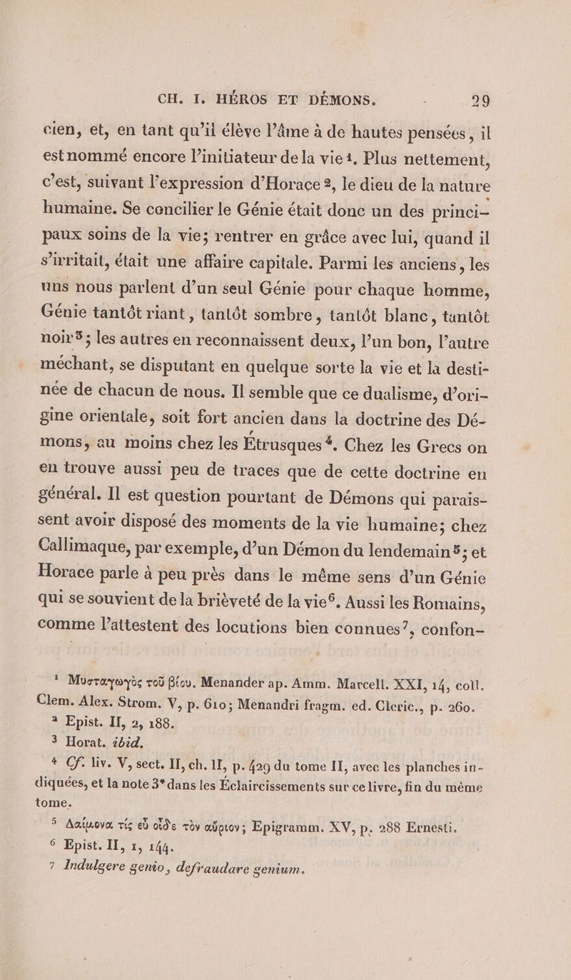 cien, et, en tant qu’il élève l’âme à de hautes pensées, il estnomme encore l’initiateur de la viet. Plus nettement, c’est, suivant l'expression d’Horace 2, le dieu de la nature humaine. Se concilier le Génie était donc un des princi- paux soins de la vie; rentrer en grâce avec lui, quand il s’irritait, était une affaire capitale. Parmi les anciens, les uns nous parlent d’un seul Génie pour chaque homme, Genie tantôt riant , tantôt sombre, tantôt blanc, tantôt noir 5; les autres en reconnaissent deux, l’un bon, l’autre méchant, se disputant en quelque sorte la vie et la desti- née de chacun de nous. Il semble que ce dualisme, d’ori- gine orientale, soit fort ancien dans la doctrine des Dé- mons, au moins chez les Étrusques #, Chez les Grecs on en trouve aussi peu de traces que de cette doctrine en général. Il est question pourtant de Démons qui parais- sent avoir disposé des moments de la vie humaine; chez Callimaque, par exemple, d’un Démon du lendemain ® jet Horace parle à peu près dans le même sens d’un Génie qui se souvient de la brièveté de la vie®. Aussi les Romains, comme lattestent des locutions bien connues”, confon- ‘ Mosraywyös roù Bic. Menander ap. Amm. Marcell. XXE, 14, coll. Clem. Alex. Strom. V, p. 610; Menandri fragm. ed. Cleric., p. 260. 2 Epist. II, 2, 188. 3 Horat. ibid. * Cf. liv. V, sect. II, ch. II, p- 429 du tome II, avec les planches in- diquées, et la note 3*dans les Éclaircissements sur ce livre, fin du même tome. &gt; Aaëpova zig eb olde rèv aÿpuov; Epigramm. XV, p. 288 Ernesti. 6 Epist. II, 1, 144. 7 Indulgere genio, defraudare genium.