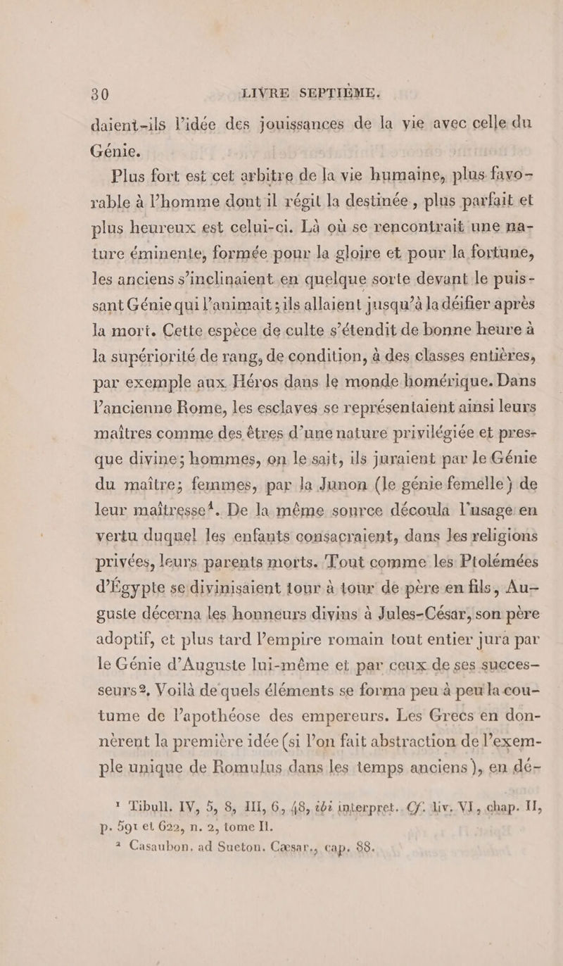 daient-ils l’idée des jouissances de la vie avec celle du Génie. Plus fort est cet arbitre de la vie humaine, plus. favo - rable à l’homme dont il régit la destinée, plus parfait et plus heureux est celui-ci. Là où se rencontrait une na- ture éminente, formée pour la gloire et pour la fortune, les anciens s’inclinaient en quelque sorte devant le puis- sant Génie qui l’animait ;ils allaient jusqu’à la déifier après la mort. Cette espèce de culte s’étendit de bonne heure à la supériorité de rang, de condition, à des classes entières, par exemple aux Héros dans le monde homérique. Dans ancienne Rome, les esclaves se représentaient ainsi leurs maîtres comme des êtres d’une nature privilégiée et pres- que divine; hommes, on le sait, ils juraient par le Génie du maître; femmes, par Ja Junon (le génie femelle) de leur maîtresse! De la même source découla l'usage: en vertu duquel les enfants consacraient, dans les religions privées, leurs parents morts. Tout comme les Ptolémées d'Égypte se divinisaient tour à tour de père en fils, Au- guste décerna les honneurs divins à Jules-César, son père adoptif, et plus tard l'empire romain tout entier jura par le Génie d’Auguste lui-même ei par ceux de ses sueces- seurs?, Voilà de quels éléments se forma peu à peu la cou- tume de l’apothéose des empereurs. Les Grecs en don- nerent la première idée (si l’on fait abstraction de l’exem- ple unique de Romulus dans les temps anciens), en dé- * Tibull. IV, 5, 8, III, 6, 48, oc interpret.. Cf. Liv. VI, chap. II, p. gt et 622, n. 2, tome ll. * Casaubon, ad Sueton. Cæsar., cap. 88.