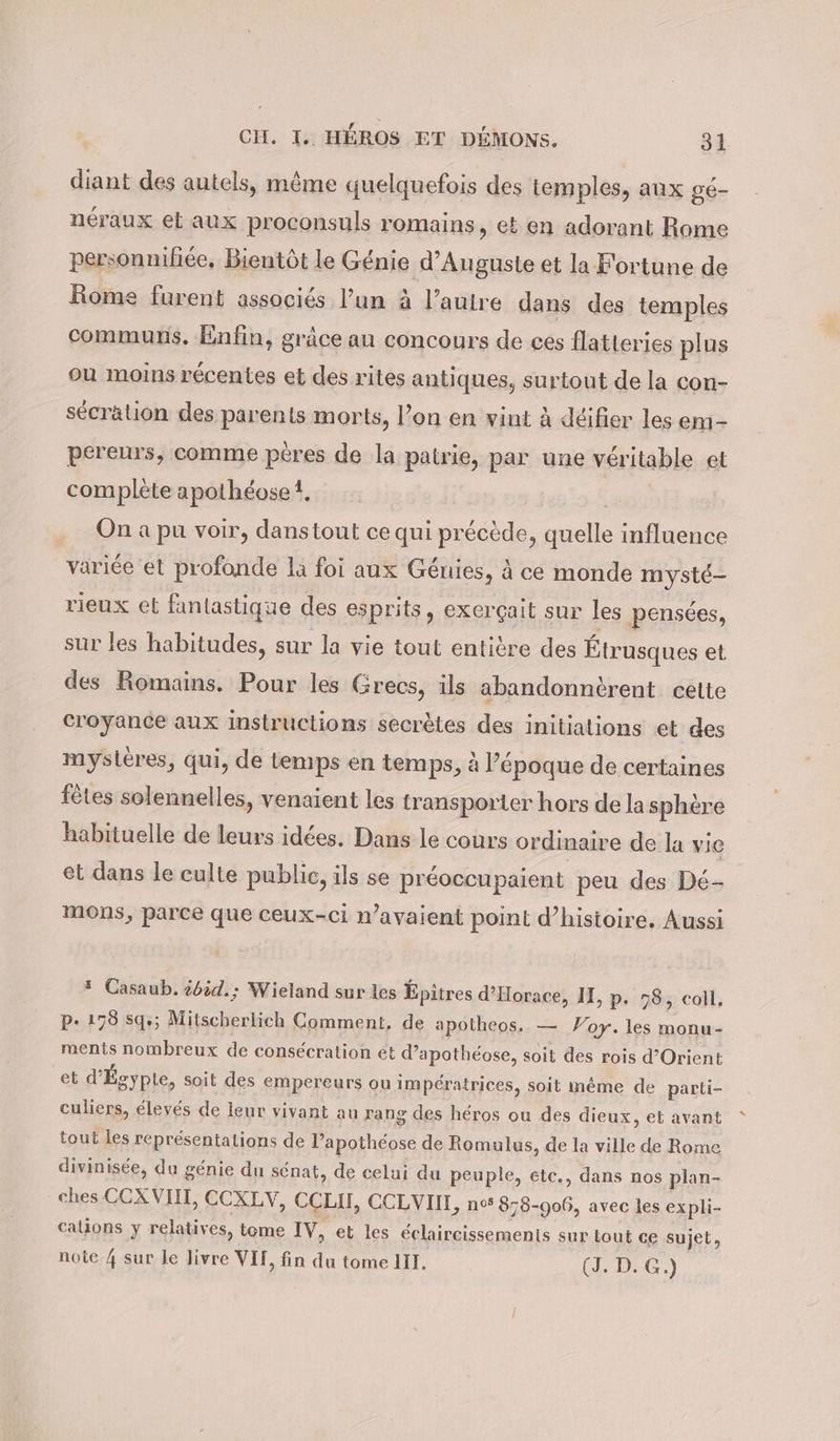 diant des autels, même quelquefois des temples, aux gé- néraux el aux proconsuls romains, et en adorant Rome personniliee, Bientôt le Génie d’Auguste et la Fortune de Rome furent associés l’un à l’autre dans des temples communs. Enfin, grâce au concours de ces flatteries plus ou moins récentes et des rites antiques, surtout de la con- secrätion des parents morts, l’on en vint à déifier les em- pereurs, comme peres de la patrie, par une véritable et complète apothéoset, On a pu voir, danstout ce qui précède, quelle influence variée et profonde la foi aux Génies, à ce monde mysté- rieux et fantastique des esprits, exerçait sur les pensées, sur les habitudes, sur la vie tout entière des Étrusques et des Romains. Pour les Grecs, ils abandonntrent cette croyance aux instructions secrètes des initiations et des mysieres, qui, de temps en temps, à l’époque de certaines fêtes solennelles, venaient les transporter hors de la sphère habituelle de leurs idées. Dans le cours ordinaire de la vie et dans le culte public, ils se préoccupaient peu des De- mons, parce que ceux-ci n’ayaient point d’histoire. Aussi * Casaub. öböd.; Wieland sur les Epitres d’EHorace, II, p. 78, coll, P. 178 sg»; Mitscherlich Comment, de apotheos. — Voy. les monu- ments nombreux de consécration et d’apothéose, soit des rois d’Orient et d’ Égypte, soit des empereurs ou impératrices, soit méme de parti- culiers, élevés de leur vivant au rang des héros ou des dieux, et avant tout les représentations de l’apothéose de Romulus, de la ville de Rome divinisée, du génie du sénat, de celui du peuple, etc., dans nos plan- ches CCXVIIT, CCXLV, CCLIT, CCLVUI, no 878-906, avec les expli- calions y relatives, tome IV, et les éclaircissements sur tout ce sujet, note 4 sur Le livre VII, fin du tome III. (J. D. G.)