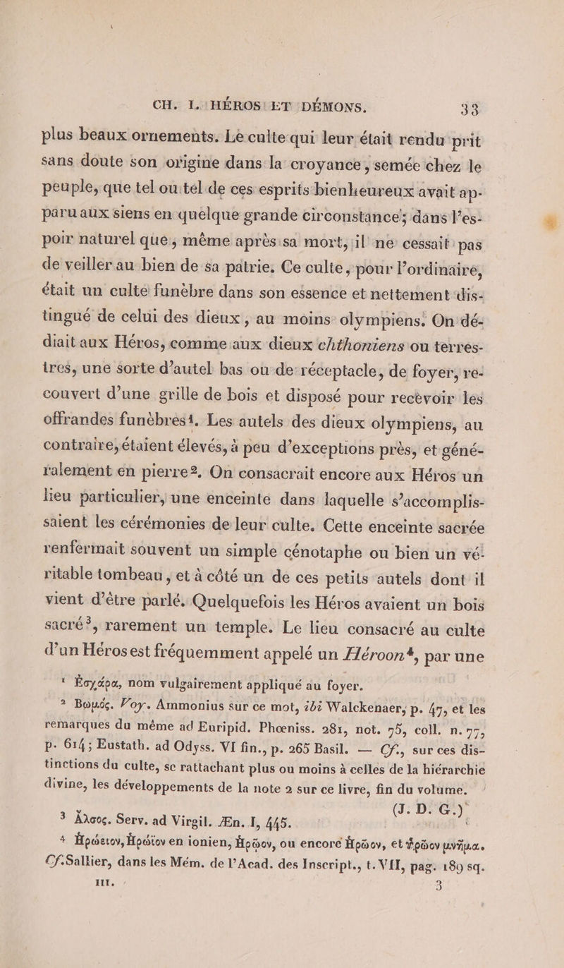 plus beaux ornements. Leculte qui leur était rendu prit sans doute son origine dans la croyance , semée chez le peuple, que tel outel de ces esprits bienheureux avait ap- paru aux siens en quelque grande circonstance; dans l’es- poir naturel que, même après:sa mort, il ne cessait: pas de veiller au bien de sa patrie. Ce culte „pour lordinairé, était un culté funèbre dans son eésence et nettement dis- tingué de celui des dieux , au moins olympiens: On dé- diait aux Héros, comme aux dieux chthoniens ou terres- tres, une sorte d’autel bas ou de réceptacle, de foyer, re- couvert d’une grille de bois et disposé pour recèvoir les offrandes funèbres1, Les autels des dieux olympiens, au contraire, étaient élevés, à peu d’ exceptions près, et géné- ralement en pierre2. On consacrait encore aux Héros un lieu particulier, une enceinte dans laquelle s’accomplis- saient les cérémonies de leur culte. Cette enceinte sacrée renfermait souvent un simple cénotaphe ou bien un ve! ritable tombeau , et à côté un de ces petits autels dont il vient d’être parlé. Quelquefois les Héros avaient un bois sacré”, rarement un temple. Le lieu consacré au culte d’un Héros est fréquemment appelé un Fleroon*, par une ‘ Eoydpa, nom vulgairement appliqué au foyer. ? Bou. Voy. Ammonius sur ce mot, ii Walckenaer, p. 47, et les remarques du même ad Euripid. Phoeniss. 281, not. 75, coll. n.77, p- 614; Eustath. ad Odyss. VI fin., p- 265 Basil. — Cf., sur ces dis- tinctions du culte, se rattachant plus ou moins à celles de la hiérarchie divine, les développements de la note 2 sur ce livre, fin du volume, Ä Ben 3 Adoog. Serv. ad Virgil. Æn. I, 445. | + Hpoetov, Hpwiov en ionien, Hoöov, ou encore Hpücv, et #püov LING. Cf.Sallier, dans les Mém. de l’Acad. des Inseript., t. VII, pag. 180 sq. Ur, &gt; 3