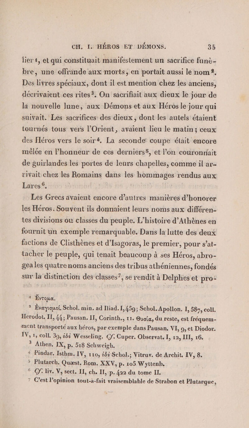 lier 1, et qui constituait manifestement un sacrifice fünd- bre, une offrande aux morts, en portait aussi le nom. Des livres spéciaux, dont il est mention chez les anciens, décrivaient ces rites?. On sacrifiait aux dieux le jour de la nouvelle lune, aux Démons et aux Héros le jour qui suivait. Les sacrifices des dieux, dont les autels étaient tournés tous vers l'Orient , avaient lieu le matin; ceux des fleros vers le soiré. La seconde coupe était encore mêlée en l’honneur de ces derniers®, et l’on couronnait de guirlandes les portes de leurs chapelles, comme il ar- rivait chez les Romains dans les hommages rendus aux 6 Lares Les Grecs avaient encore d’autres manières d’honorer les Héros. Souvent ils donnaient leurs noms aux différen- tes divisions ou classes du peuple. L'histoire d'Athènes en fournit un exemple remarquable. Dans la lutte des deux factions de Clisthènes et d’Isagoras, le premier, pour s’at- tacher le peuple, qui tenait beaucoup à ses Héros, abro- gea les quatrenoms anciens des tribus athéniennes, fondés sur la distinetion des classes?, se rendit à Delphes et pro- à Évroua. 2 Évayiomoi. Schol. min. ad Iliad. I, 459; Schol. Apollon. I, 587, coll. Herodot. II, 44; Pausan. II, Corinth., 11. Oyoia, du reste, est frequem- ent transporté aux héros, par exemple dans Pausan, VI, 9, et Diodor. IV, 1, coll. 39, bi Wesseling. Cf. Guper. Observat. I, 12, III, 16. ? Athen. IX, p. 518 Schweigh. * Pindar. Isthm. IV, 110, tb Schol.; Vitruv. de Archit. IV, 8. &gt; Plutarch. Quæst. Rom. XXV, p. 105 Wytienb. °C. liv. V, sect, II, ch. II, p. 422 du tome II. 7 C’est l’opinion tout-à-fait vraisemblable de Strabon et Plutarque,