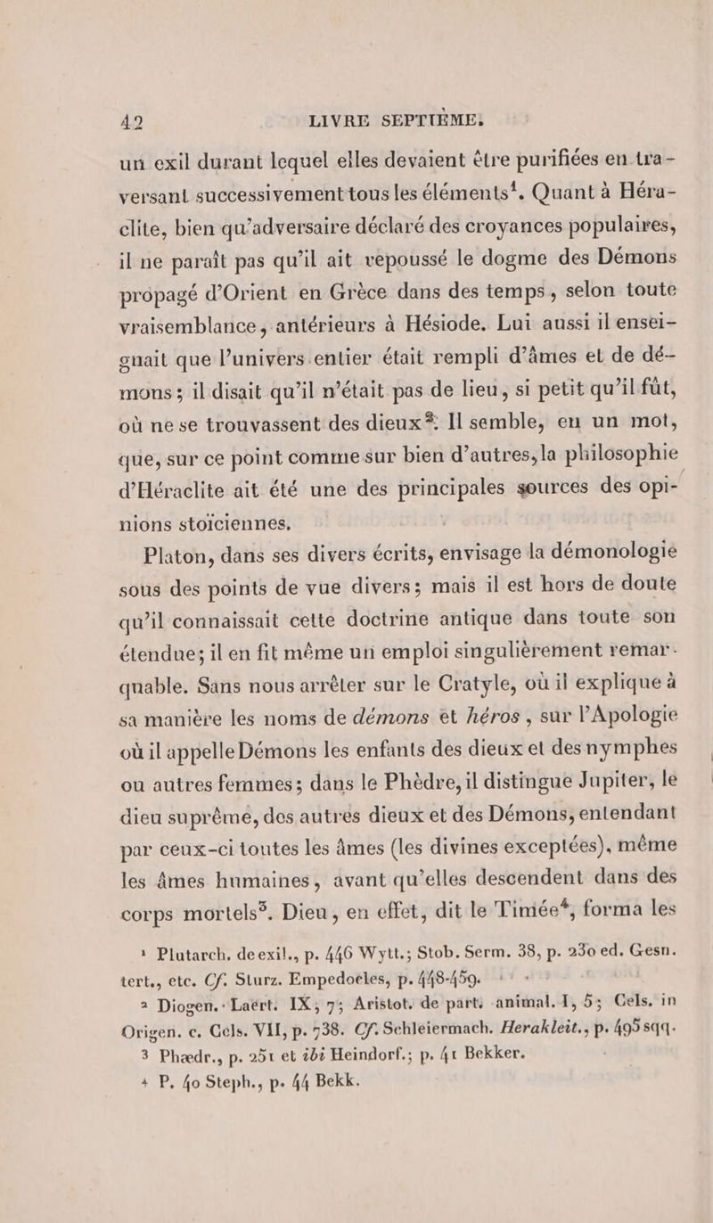 = un exil durant lequel elles devaient être purifiées en tra- versant successivement tous les élémentst, Quant à Héra- clite, bien qu’adversaire déclaré des croyances populaires, il ne paraît pas qu’il ait vepoussé le dogme des Démons propagé d'Orient en Grèce dans des temps, selon toute vraisemblance , antérieurs à Hesiode. Lui aussi il ensei- guait que l’univers.entier était rempli d’ämes et de dé- mous 3 il disait qu’il n’était pas de lieu, si petit qu’il füt, où ne se trouvassent des dieux *: Il semble, en un mot, que, sur ce point comme sur bien d’autres, la philosophie d’Heraclite ait été une des principales sources des opi- nions stolciennes, Platon, dans ses divers écrits, envisage la demonologie sous des points de vue divers; mais il est hors de doute qu’il connaissait cette doctrine antique dans toute son étendue; il en fit même un emploi singulièrement remar- quable. Sans nous arrêter sur le Cratyle, où il explique à sa manière les noms de démons et héros , sur l’Apologie où il appelle Démons les enfants des dieux et des nymphes ou autres femmes; dans le Phèdre, il distingue Jupiter, le dieu suprême, des autres dieux et des Démons, entendant par ceux-ci toutes les âmes (les divines exceptées), même les Âmes humaines, avant qu’elles descendent dans des corps mortels?. Dieu, en effet, dit le Timée*, forma les ı Plutarch, deexil., p. 446 Wytt.; Stob. Serm. 38, p. 230 ed. Gesn. tert., etc. Cf. Sturz. Empedoeles, p. 448-459. 2 Diogen.: Laërt. IX; 7; Aristot. de part: animal. I, 5; Gels. in Origen. c. Gels. VI, p. 738. Gf. Schleiermach. Herakleit., p. 495 sqq. 3 Phædr., p. 251 et 205 Heindorf.; p. 4t Bekker. + P, 40 Steph., p. 44 Bekk.