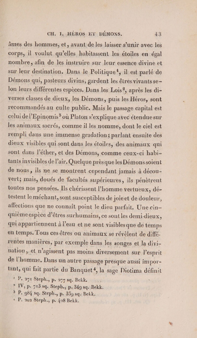 âmes des hommes, et, avant de les laisser s’unir avec les corps, il voulut quelles habitassent les étoiles en égal nombre, afin de les instruire sur leur essence divine et sur leur destination. Dans le Politique?, il est parlé de Démons qui, pasteurs divins, gardent les êtres vivants se- lon leurs différentes espèces. Dans les Lois?, après les di- verses classes de dieux, les Démons, puis les Héros, sont recommandés au culte public. Mais le passage capital est celui del’Epinomis? où Platon s’explique avec etenduesur les animaux sacrés, comme il les nomme, dont le ciel est rempli dans une immense gradation ; parlant ensuite des dieux visibles qui sont dans les étoiles, des animaux qui sont dans l’éther, et des Démons, comme ceux-ci habi- tants invisibles de Pair. Quelque près que les Démons soient de nous, ils ne se montrent cependant jamais à décou- vert; mais, doués de facultés supérieures, ils pénètrent toutes nos pensées. Ils chérissent l’homme vertueux, dé- testent le méchant, sont susceptibles de joieet de douleur, affections que ne connaît point le dieu parfait, Une cin- quième espèce d'êtres surhumains, ce sont les demi-dieux, qui appartiennent à l’eau et ne sont visibles que de temps en temps. Tous ces êtres ou animaux se révèlent de diffe- . 9 . A « x nation ; et n’agissent pas moins diversement sur l’esprit de l'homme, Dans un autre passage presque aussi impor- °P. 271 Steph., p. 277 sq. Bekk. ? IV, p. 713 sq. Steph., p. 349 sq. Bekk, 3 P. 984 sq. Steph., p. 359 sq. Bekk. + P. 202 Steph., p. 428 Bekk. Mi