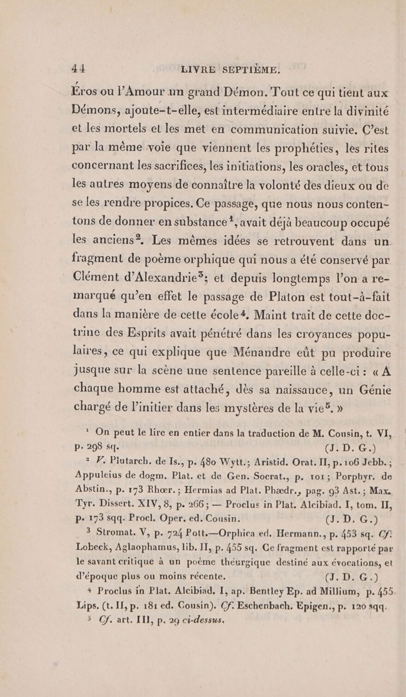 Eros ou l’Amour un grand Demon. Tout ce qui tient aux Démons, ajoute-t-elle, est intermédiaire entre la divinité et les mortels el les met en communication suivie. C’est par la même voie que viennent les prophéties, les rites concernant les sacrifices, les initiations, les oracles, et tous les autres moyens de connaître la volonté des dieux ou de se les rendre propices. Ce passage, que nous nous conten- tons de donner en substance #, avait déjà beaucoup occupé les anciens?. Les mêmes idées se retrouvent dans un fragment de poème orphique qui nous a été conservé par Clément d’Alexandrie?; et depuis longtemps l’on a re- marqué qu’en effet le passage de Platon est tout-à-fait dans la manière de cette école4, Maint trait de cette doc- trine des Esprits avait pénétré dans les croyances popu- laires, ce qui explique que Ménandre eût pu produire jusque sur la scène une sentence pareille à celle-ci: « A chaque homme est attaché, dès sa naissance, un Génie chargé de l’initier dans les mystères de la vie®, » * On peut le Lire en entier dans la traduction de M. Cousin, t. VI, pe 298 sq. (J. D. G.) ® F. Piutarch. de Is., p. 480 Wytt.; Aristid. Orat. II, p.106 Jebb. ; Appuleius de dogm. Plat. et de Gen. Socrat., p. 101; Porphyr. de Abstin,, p. 173 Rhoer. ; Hermias ad Plat. Phaedr., pag. 93 Ast. ; Max. Tyr. Dissert. XIV, 8, p. 266; — Proclus in Plat. Aleibiad. I, tom. II, p- 173 sqq. Procl. Oper. ed. Cousin. CDN 3 Stromat. V, p. 724 Pott.—Orphica ed. Hermann., p. 453 sq. Cf Lobeck, Aglaophamus, lib. IT, p. 455 sq. Ce fragment est rapporté par le savant critique à un poème theurgique destiné aux évocations, et d’époque plus ou moins récente. (J. DIG,) + Proclus in Plat. Aleibiad. I, ap. Bentley Ep. ad Millium, p. 455. Lips. (t, II, p. 18r ed. Cousin). Cf. Eschenbach. Epigen., p. 120 sqq. 5 Cf. art. II], p. 29 ci-dessus.