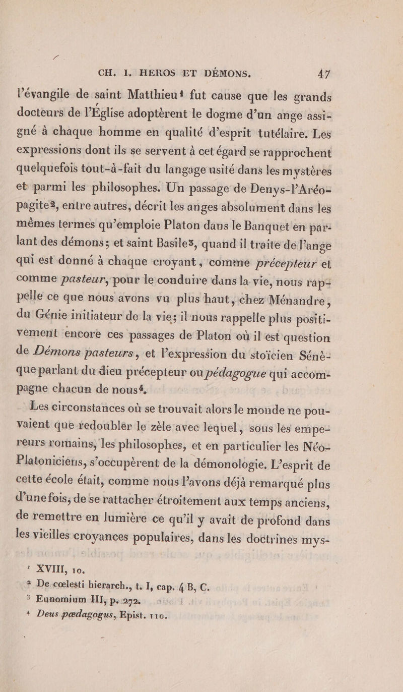 l’évangile de saint Matihieut fut cause que les grands docteurs de l'Église adopterent le dogme d’un ange assi- gné à chaque homme en qualité d’esprit tutélaire. Les expressions dont ils se servent à cet égard se rapprochent quelquefois tout-à-fait du langage usité dans les mystères et parmi les philosophes. Un passage de Denys-lAréo- pagite2, entre autres, décrit les anges absolument dans les mêmes termes qu’emploie Platon dans le Banquet en par- lant des démons; et saint Basile3, quand il traite de l’ange qui est donné à chaque croyant , comme Precepteur et comme pasteur, pour le conduire dans la vie, nous rap- pelle ce que nous avons vu plus haut, chez Ménandre, du Génie initiateur de la vie; il’nvus rappelle plus positi- vement encore ces passages de Platon où il est question de Démons pasteurs, et Pexpression du stoicien Sénè- que parlant du dieu précepteur ou pédagogue qui accom- pagne chacun de nous#, Les circonstances où se trouvait alors le monde ne pou- vaient que redoublér le zèle avec lequel, sous les empe- reurs romains, les philosophes, et en particulier les N&amp;o- Platoniciens, s’occuperent de la démonologie. L'esprit de cette école était, comme nous l'avons déjà remarqué plus d’une fois; de se rattacher étroitement aux tem ps anciens, de remettre en lumière ce qu’il y avait de profond dans les vieilles croyances populaires, dans les doctrines mys- ? XVII, 10. ? De cœlesti hierarch., t, I, cap. 4 B, C. * Eunomium HI, p.272, : * Deus pædagogus, Epist. 110.