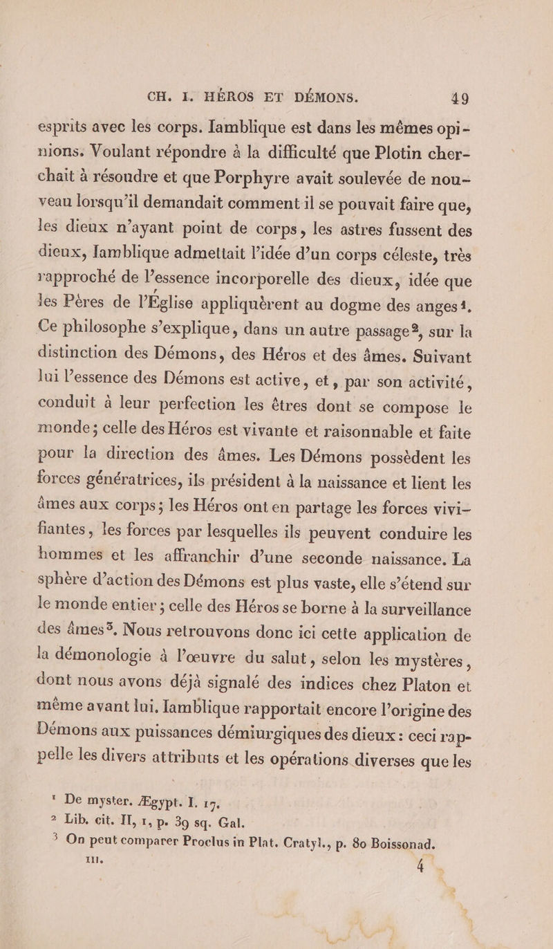 esprits avec les corps. Tamblique est dans les mêmes opi- nıons. Voulant répondre à la difficulté que Plotin cher- chait à résoudre et que Porphyre avait soulevée de nou- veau lorsqu'il demandait comment il se pouvait faire que, les dieux n’ayant point de corps, les astres fussent des dieux, lamblique admettait l’idée d’un corps céleste, très rapproché de l’essence incorporelle des dieux, idée que les Péres de l’Église appliquerent au dogme des anges1, Ce philosophe s’explique, dans un autre passage 2, sur la distinction des Démons, des Héros et des âmes. Suivant lui Pessence des Démons est active, et, par son activité, conduit à leur perfection les êtres dont se compose le monde; celle des Héros est vivante et raisonnable et faite pour la direction des âmes. Les Démons possèdent les forces génératrices, ils président à la naissance et lient les âmes aux corps; les Héros ont en partage les forces vivi- fiantes, les forces par lesquelles ils peuvent conduire les hommes et les affranchir d’une seconde naissance. La sphère d’action des Démons est plus vaste, elle s’étend sur le monde entier ; celle des Héros se borne à la surveillance des ämes3, Nous retrouvons donc ici cette application de la démonologie à l’œuvre du salut, selon les mystères , dont nous avons déjà signalé des indices chez Platon et même avant lui, Iamblique rapportait encore l’origine des Démons aux puissances démiurgiques des dieux : ceci l'a p- pelle les divers attributs et les opérations diverses que les  De myster. Ægypt. I. 17. 2 ub; «it SEL p- 39 sq. Gal. ? On peut comparer Proclus in Plat, Cratyl., p. 80 Boissonad. Alle 4 |