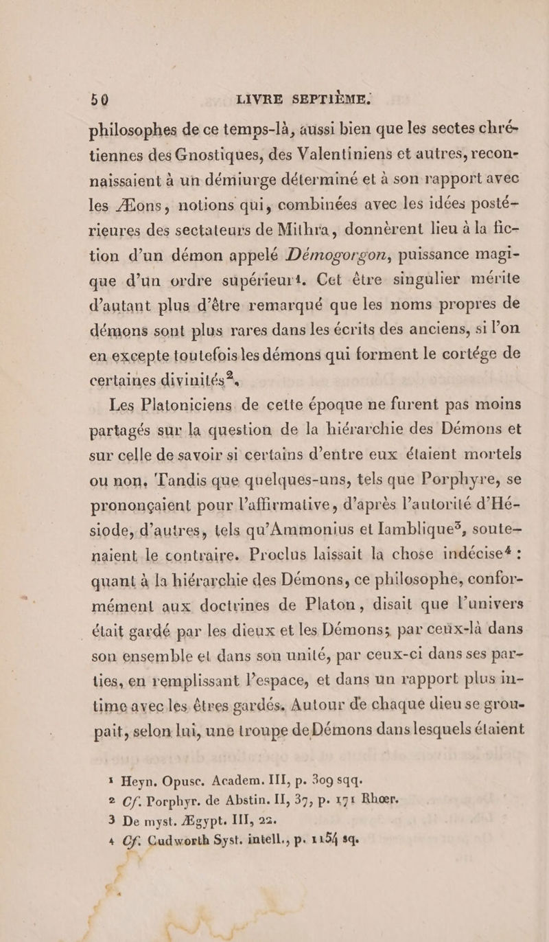 philosophes de ce temps-là, aussi bien que les sectes chré- tiennes des Gnostiques, des Valentiniens et autres, recon- naissaient à un démiurge déterminé et à son rapport avec les Æons, notions qui, combinées avec les idées posté- rieures des sectateurs de Mithra, donnèrent lieu à la fic- tion d’un démon appelé Demogorgon, puissance magi- que d’un ordre supérieurt. Cet être singulier mérite d'autant plus d’être remarqué que les noms propres de démons sont plus rares dans les écrits des anciens, si l’on en excepte toutefois les démons qui forment le cortége de certaines divinités? Les Platoniciens de cette époque ne furent pas moins partagés sur la question de la hiérarchie des Démons et sur celle de savoir si certains d’entre eux étaient mortels ou non, Tandis que quelques-uns, tels que Porphyre, se pronongaient pour l’affirmative, d’après l'autorité d'Hé- siode, d’autres, tels qu’Ammonius et lamblique?, soute- naient le contraire. Proclus laissait la chose indecise®: quant à la hiérarchie des Démons, ce philosophe, confor- mément aux doctrines de Platon, disait que lunivers _ était gardé par les dieux et les Démons; par ceux-là dans son ensemble et dans son unité, par ceux-ci dans ses par- lies, en remplissant l’espace, et dans un rapport plus in- time avec les êtres gardés. Autour de chaque dieu se grou- pait, selon lui, une troupe de Démons dans lesquels étaient 1 Heyn. Opusc. Academ. III, p. 309 sqq. 2 Cf. Porphyr. de Abstin. II, 37, p. 171 Rheer. 3 De myst. Ægypt. III, 22. 4 Cf. Gudworth Syst. intell., p. 1154 sq. t