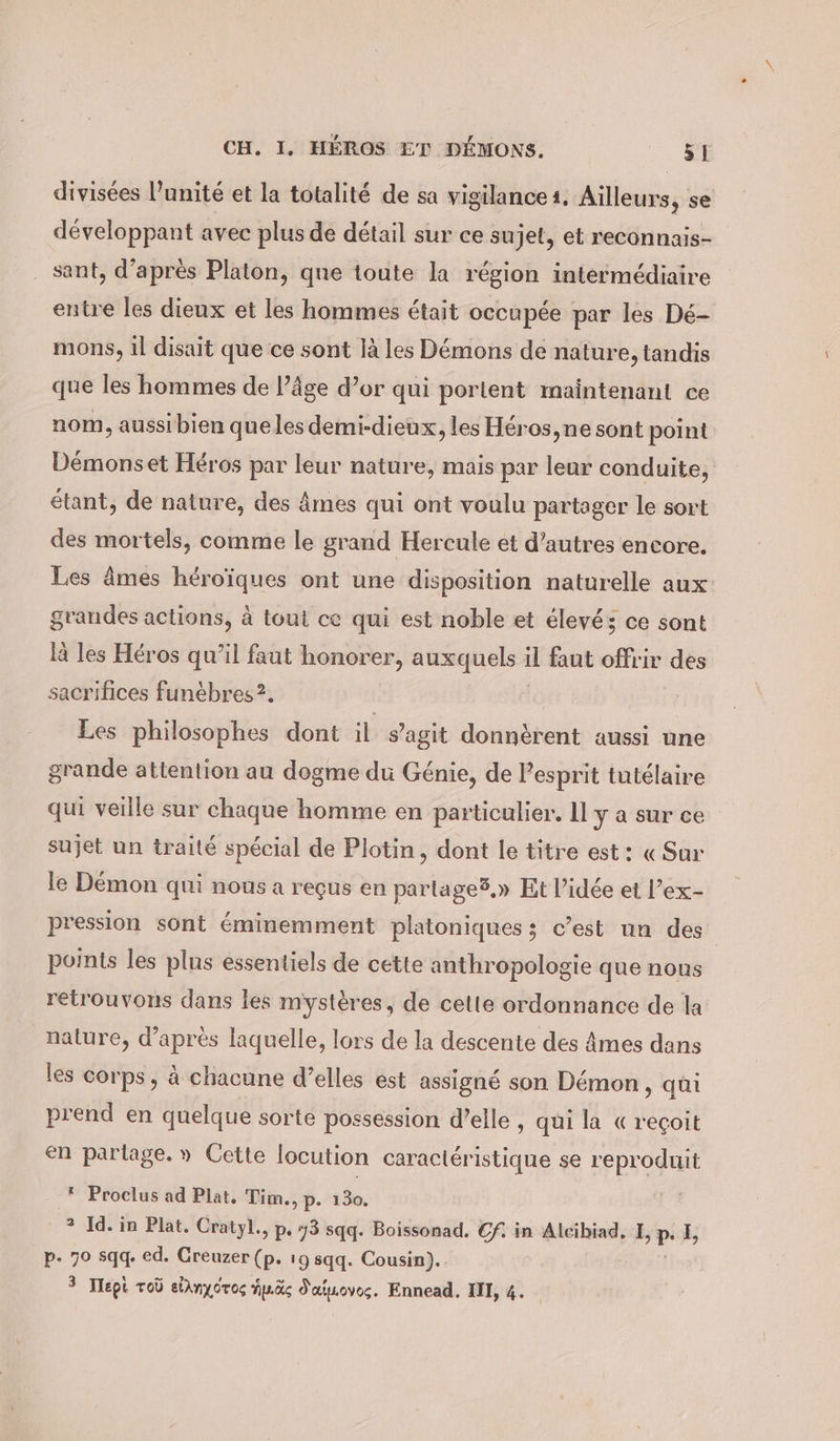 divisées l'unité et la totalité de sa vigilance1. Ailleurs, se développant avec plus de détail sur ce sujet, et reconnais- sant, d’après Platon, que toute la région intermédiaire entre les dieux et les hommes était occupée par les Dé- mons, il disait que ce sont là les Démons de nature, tandis que les hommes de l’âge d’or qui portent maintenant ce nom, aussibien queles demi-dieux, les Héros, ne sont point Démonset Héros par leur nature, mais par leur conduite, étant, de nature, des âmes qui ont voulu partager le sort des mortels, comme le grand Hercule et d’autres encore. Les âmes héroïques ont une disposition naturelle aux grandes actions, à tout ce qui est noble et élevé; ce sont là les Héros qu’il faut honorer, auxquels 4 faut offrir des sacrifices funébres ?. Les philosophes dont il s’agit donnèrent aussi une grande attention au dogme du Génie, de Pesprit tutélaire qui veille sur chaque homme en particulier. Il y a sur ce sujet un traité spécial de Plotin, dont le titre est: « Sur le Démon qui nous a reçus en parlage®,» Et l’idée et l’ex- pression sont éminemment platoniques; c’est un des points les plus essentiels de cette anthropologie que nous retrouvons dans les mystères, de celte ordonnance de la nature, d’après laquelle, lors de la descente des Âmes dans les corps, à chacune d’elles est assigné son Demon, qüi prend en quelque sorte possession d’elle , qui la «reçoit en partage.» Cette locution caractéristique se reproduit * Proclus ad Plat, Tim., p. 130. ' Id. in Plat. Cratyl., p. 73 sqq. Boissonad, Cf. in Alcibiad, E, pe I, p. 70 sqq. ed. Creuzer (p. 19 sqq. Cousin). 9 Tlepi Tob eidnyoros fus d'aisoves. Ennead. II, 4.