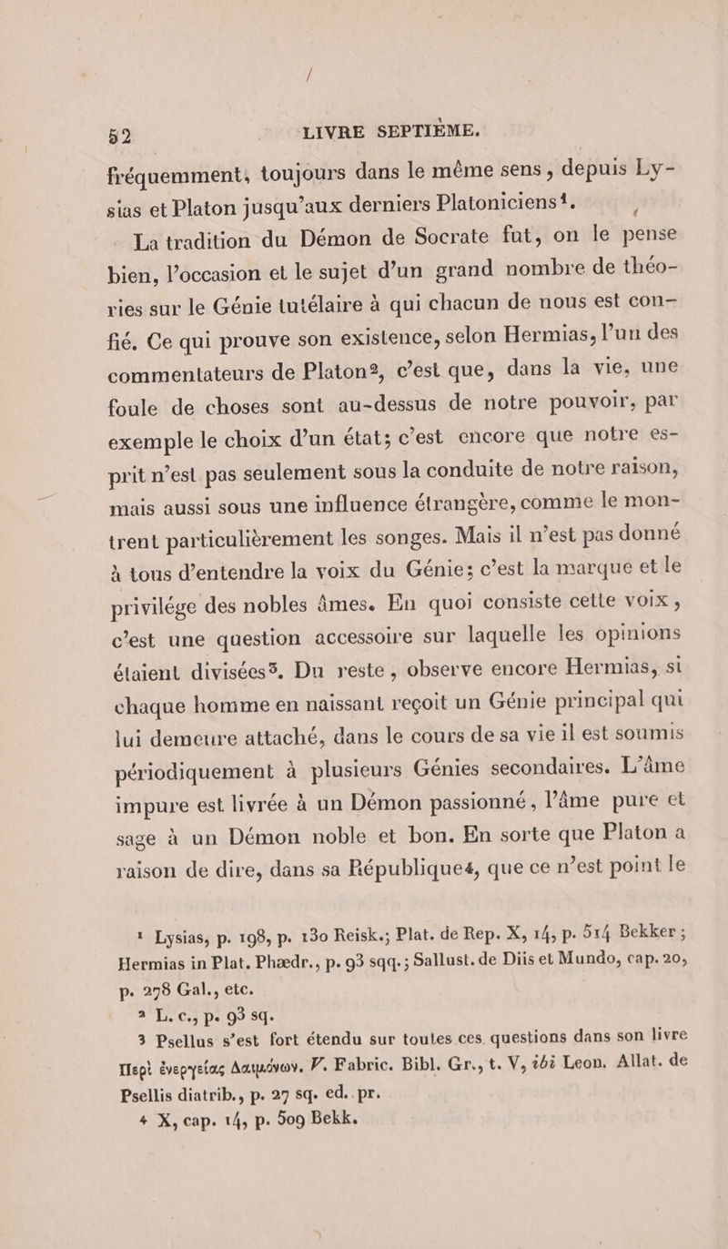 fréquemment, toujours dans le même sens , depuis Ly- sias et Platon jusqu'aux derniers Platoniciens!. La tradition du Démon de Socrate fut, on le pense bien, l’occasion et le sujet d’un grand nombre de théo- vies sur le Génie tutélaire à qui chacun de nous est con- fié. Ce qui prouve son exislence, selon Hermias, l’un des commentateurs de Platon2, c’est que, dans la vie, une foule de choses sont au-dessus de notre pouvoir, par exemple le choix d’un état; c’est encore que notre es- prit n’est pas seulement sous la conduite de notre raison, mais aussi sous une influence étrangère, comme le mon- trent particulièrement les songes. Mais il n’est pas donné À tous d’entendre la voix du Génie; c’est la marque et le privilége des nobles âmes. En quoi consiste celle VOIX , c’est une question accessoire sur laquelle les opinions étaient divisées5, Du reste, observe encore Hermias, si chaque homme en naissant reçoit un Génie principal qui lui demeure attaché, dans le cours de sa vie il est soumis périodiquement à plusieurs Génies secondaires. L’äme impure est livrée à un Démon passionné, l’âme pure et sage à un Démon noble et bon. En sorte que Platon a raison de dire, dans sa Republiques, que ce n’est point le ı Lysias, p. 198, p. 130 Reisk.; Plat. de Rep. X, 14, p. 514 Bekker ; Hermias in Plat. Phædr., p. 93 sqq. ; Sallust. de Diis et Mundo, cap. 20, p. 278 Gal., etc. 2 L.c., pe 93 sq. 3 Psellus s’est fort étendu sur toutes ces questions dans son livre Ilept évepyeias Aaivev, P. Fabric. Bibl. Gr., t. V, ibi Leon. Allat. de Psellis diatrib., p. 27 sq. ed..pr. + X, cap. 14, p. 509 Bekk.