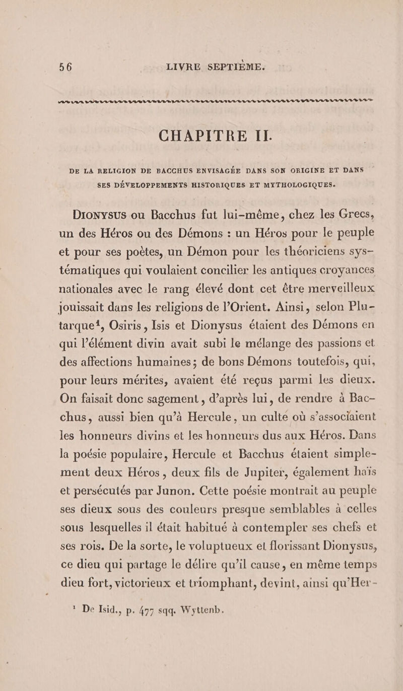 VR/% 2 7 7 5 nn. sau nun anna mann Sd td td tot D tt titi CHAPITRE IT. DE LA RELIGION DE BACCHUS ENVISAGÉE DANS SON ORIGINE ET DANS SES DÉVELOPPEMENTS HISTORIQUES ET MYTHOLOGIQUES. Dronysus ou Bacchus fut lui-même, chez les Grecs, un des Héros ou des Démons : un Héros pour le peuple et pour ses poètes, un Demon pour les théoriciens sys- tématiques qui voulaient concilier les antiques croyances nationales avec le rang élevé dont cet être merveilleux jouissait dans les religions de l’Orient. Ainsi, selon Plu- tarquei, Osiris , Isis et Dionysus étaient des Démons en qui l’élément divin avait subi le mélange des passions et des affections humaines; de bons Démons toutefois, qui, pour leurs mérites, avaient été reçus parmi les dieux. On faisait donc sagement , d’après lui, de rendre à Bac- chus, aussi bien qu’à Hercule, un culte où s’associaient les honneurs divins et les honneurs dus aux Héros. Dans la poésie populaire, Hercule et Bacchus étaient simple- ment deux Héros, deux fils de Jupiter, également haïs et persécutés par Junon. Cette poésie montrait au peuple ses dieux sous des couleurs presque semblables à celles sous lesquelles il était habitué à contempler ses chefs et ses rois. De la sorte, le voluptueux et florissant Dionysus, ce dieu qui partage le délire qu’il cause, en même temps dieu fort, victorieux et triomphant, devint, ainsi qu’Her- 1 De Isid., p- 477 sqq. Wyttenb.