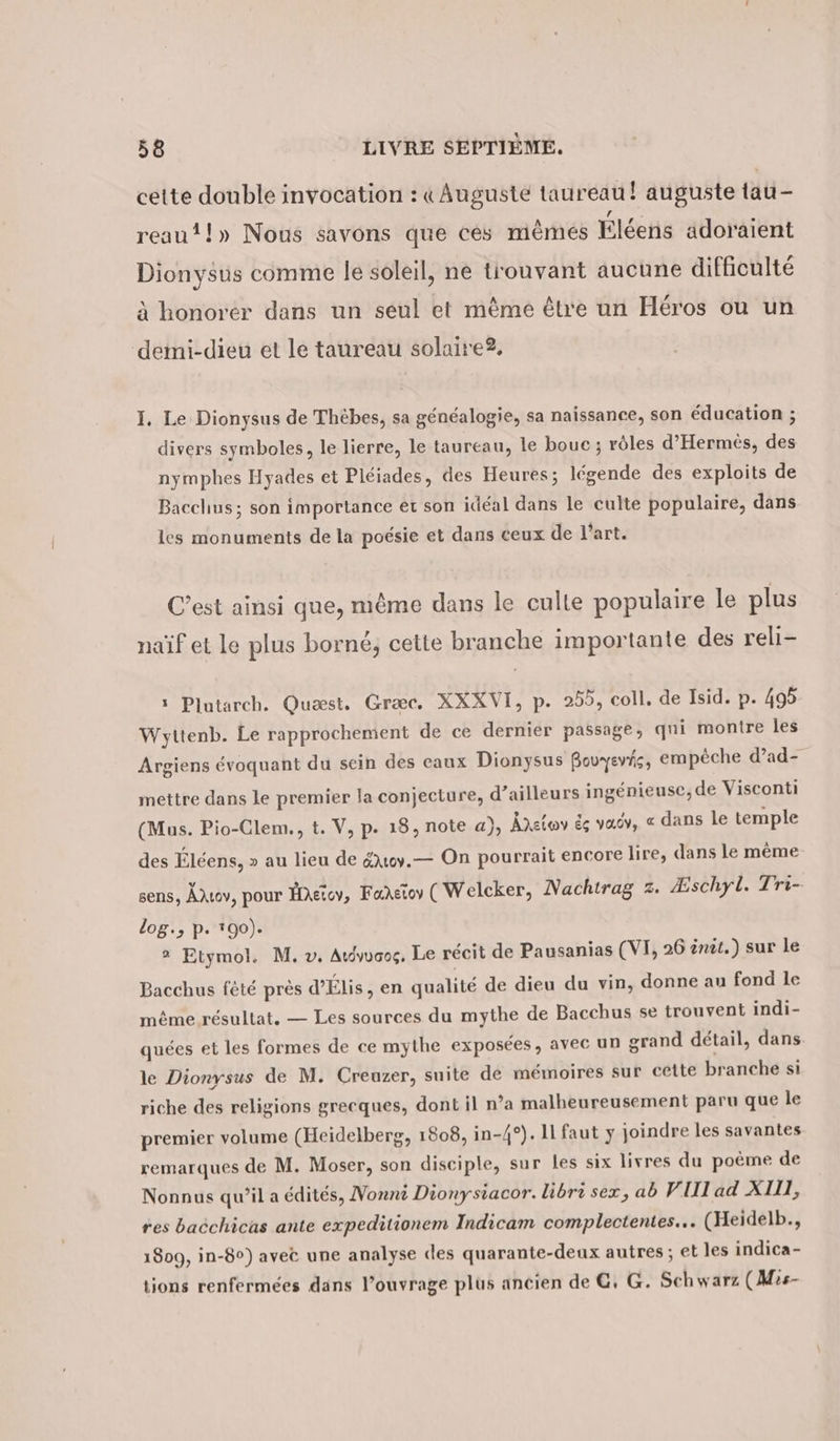 cette double invocation : «Auguste taureau! auguste tau- reau!!» Nous savons que ces mêmes Éléens adoraient Dionysus comme le soleil, ne trouvant aucune difficulté à honorer dans un seul et mème être un Héros ou un demi-dieu et le taureau solaire. I. Le Dionysus de Thèbes, sa généalogie, sa naissance, son éducation ; divers symboles, le lierre, le taureau, le bouc ; rôles d’Hermes, des nymphes Hyades et Pleiades, des Heures; légende des exploits de Bacchus; son importance et son idéal dans le culte populaire, dans les monuments de la poésie et dans ceux de l’art. C’est ainsi que, même dans le culle populaire le plus naïf et le plus borné, cette branche importante des reli- 5 Plutarch. Quæst. Græc. XXXVI, p. 255, coll. de Isid. p. 495 Wyttenb. Le rapprochement de ce dernier passage, qui montre les Argiens évoquant du sein des caux Dionysus Bouyevis, empêche d’ad- mettre dans le premier la conjecture, d’ailleurs ingenieuse,de Visconti (Mus. Pio-Clem., t. V, p. 18, note a), Adzlov de va, « dans le temple des Éléens, » au lieu de &amp;toy.— On pourrait encore lire, dans le même sens, AAıov, pour Haétov, Faretov ( Welcker, Nachtrag z. Æschyl. Tri- log., p. 190). 2? Etymol. M. v. Atdyvaog, Le récit de Pausanias (VI, 26 ent.) sur le Bacchus fêté près d’Elis, en qualité de dieu du vin, donne au fond le même résultat, — Les sources du mythe de Bacchus se trouvent indi- quées et les formes de ce mythe exposées, avec un grand détail, dans le Dionysus de M. Creuzer, suite de mémoires sur cette branche si riche des religions grecques, dont il n’a malheureusement paru que le premier volume (Heidelberg, 1808, in-4°). 11 faut y joindre les savantes remarques de M. Moser, son disciple, sur les six livres du poème de Nonnus qu’il a édités, Nonni Dionysiacor. libri sex, ab VIII ad XIII, res bacchicas ante expeditionem Indicam complectentes... (Heidelb., 1809, in-8°) avec une analyse des quarante-deux autres ; et les indica- tions renfermées dans l'ouvrage plus ancien de €, G. Schwarz (Mis-