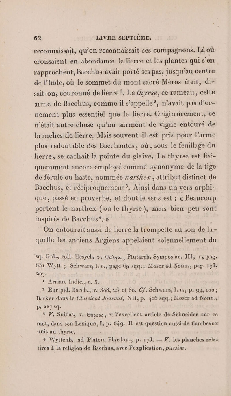 reconnaissait, qu’on reconnaissait ses compagnons. Là où croissaient en abondance le lierre et les plantes qui s’en rapprochent, Bacchus avait porté ses pas, jusqu’au centre de l’Inde, où le sommet du mont sacré Méros était, di- sait-on, couronné de lierre!. Leihyrse, ce rameau, celte arme de Bacchus, comme il s’appelle?, n’avait pas d’or- nement plus essentiel que le lierre. Originairement, ce w’était autre chose qu’un sarment de vigne entouré de branches de lierre, Mais souvent il est pris pour Parme plus redoutable des Bacchantes, où, sous le feuillage du lierre, se cachait la pointe du glaive. Le thyrse est fré- quemment encore employé comme synonyme de la tige de férule ou haste, nommée narthex , attribut distinct de Bacchus, et réciproquement?. Ainsi dans un vers orphi- que, passé en proverbe, et dont le sens est : « Beaucoup portent le narthex (ou le thyrse), mais bien peu sont inspirés de Bacchus. » On entourait aussi de lierre la trompette au son de la- quelle les anciens Argiens appelaient solennellement du sq. Gal., coll. Hesych. v. walux., Plutarch. Symposiac. III, r, pag. 631 Wytt.; Schwarz, L c., page 69 sqq:; Moser ad Nonn., pag. 173, 207. | ı Arrian. Indic., c. 5. 2 Euripid. Bacch., v. 308, 25 et 80. Cf. Schwarz, 1. c., p. 99,100; Barker dans le Classical Journal, XII, p. 406 sqq.; Moser ad Nonn., p. 227 sq. 3 PV. Suidas, v. O6p00, et l'excellent article de Schneider sur ce mot, dans son Lexique, à p- 649. Il est question aussi de flambeaux unis au thyrse, 4 Wyttenb, ad Platon. Phædon., p. 173. — #. les planches rela- tives à la religion de Bacchus, avec l'explication, passèm.