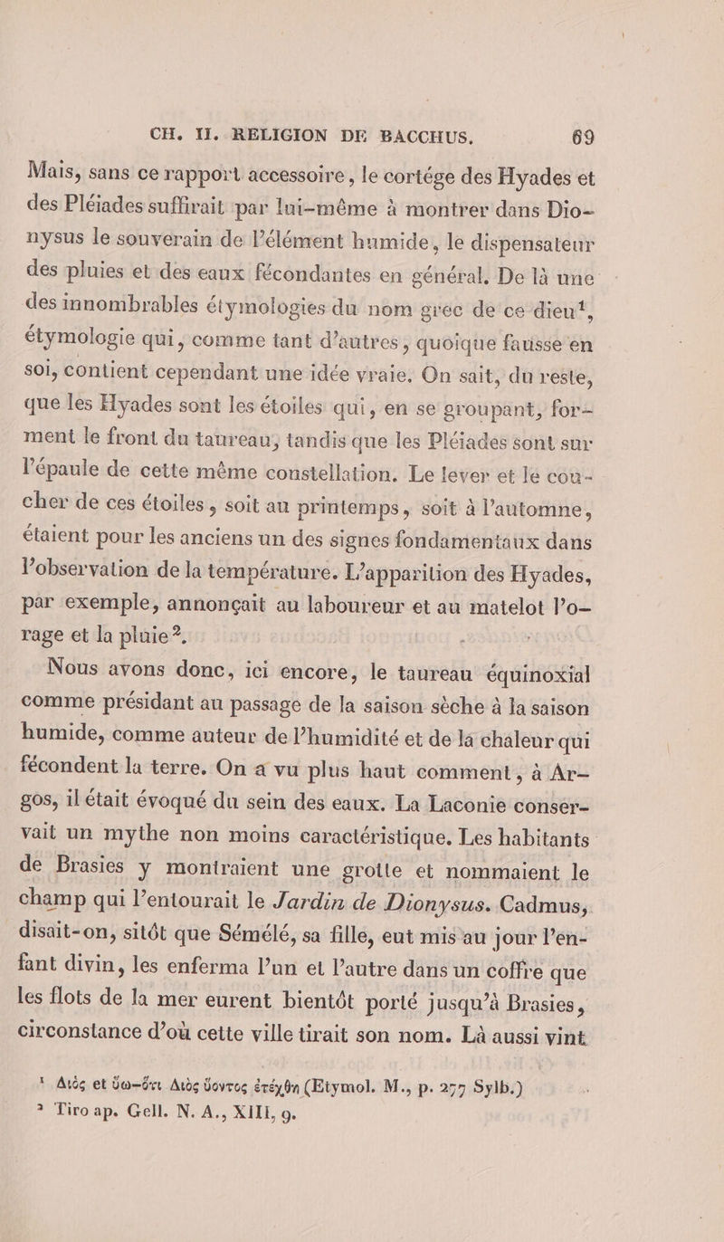 Mais, sans ce rapport accessoire, le cortége des Hyades et des Pléiades suffirait par lui-même à montrer dans Dio- nysus le souverain de l’élément humide, le dispensateur des pluies et des eaux fécondantes en général, De là une des innombrables étymologies du nom grec de ce dieu, étymologie qui, comme tant d’autres , Quoique fausse en soi, contient cependant une idée vraie, On sait, du reste, que les Hyades sont les étoiles qui, en se groupant, for- ment le front du taureau, tandis que les Pléiades sont sur l'épaule de cette même constellation. Le lever et le cou- cher de ces étoiles, soit an printemps, soit à l'automne, étaient pour les anciens un des signes fondamentaux dans l'observation de la température. L'apparition des Hyades, par exemple, annonçait au laboureur et au matelot l’o- rage et la pluie?, Nous avons donc, ici encore, le taureau équinoxial comme présidant au passage de la saison sèche à la saison humide, comme auteur de l'humidité et de la chaleur qui fecondent la terre. On a vu plus haut comment, à Ar- gos, il était évoqué du sein des eaux. La Laconie conser- vait un mythe non moins caractéristique. Les habitants de Brasies y montraient une grotte et nommaient le champ qui l’entourait le Jardin de Dionysus. Cadmus, disait-on, sitôt que Sémélé, sa fille, eut mis au jour l’en- fant divin, les enferma l’un et l’autre dans un coffre que les flots de là mer eurent bientôt porté jusqu’à Brasies, circonstance d’où cette ville tirait son nom. Là aussi vint * Au et Üw-ôrr Auèç Üovros éréy8n (Etymol. M., p. 277 Sylb.) ? Tiroap. Gell. N. A., XIII, o.