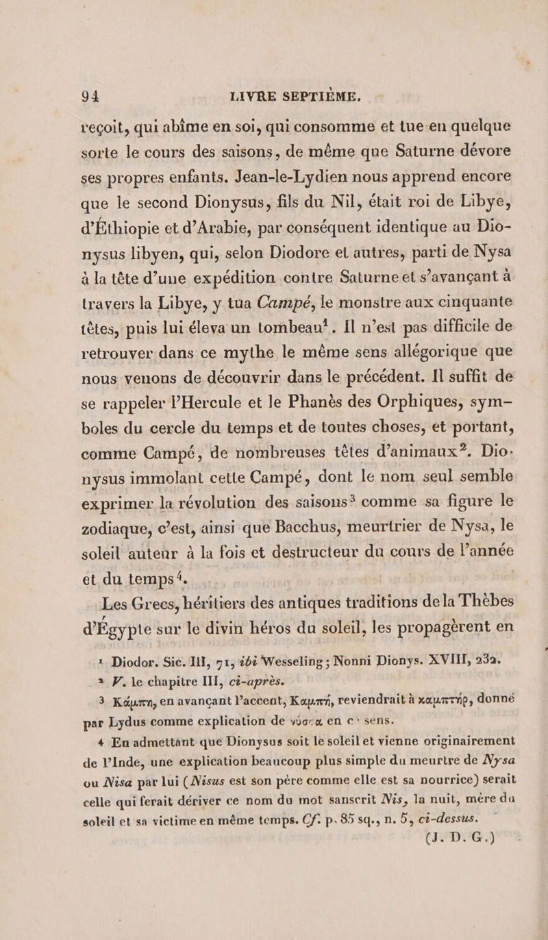 reçoit, qui abime en soi, qui consomme et tue-en quelque sorte le cours des saisons, de même que Saturne dévore ses propres enfants. Jean-le-Lydien nous apprend encore que le second Dionysus, fils du Nil, était roi de Libye, d’Ethiopie et d'Arabie, par conséquent identique au Dio- nysus libyen, qui, selon Diodore et autres, parti de Nysa à la tête d’une expédition contre Saturne et s’avançant à travers la Libye, y tua Campe, le monstre aux cinquante têtes, puis lui éleya un tombeau”. Il n’est pas difficile de retrouver dans ce mythe le même sens allégorique que nous venons de découvrir dans le précédent. Il suffit de se rappeler Hercule et le Phanès des Orphiques, sym- boles du cercle du temps et de toutes choses, et portant, comme Campé, de nombreuses têtes d’animaux?. Dio: nysus immolant cette Campe, dont le nom seul semble exprimer la révolution des saisons? comme sa figure le zodiaque, c’est, ainsi que Bacchus, meurtrier de Nysa, le soleil auteur à la fois et destructeur du cours de l’année et du temps. Les Grecs, héritiers des antiques traditions dela Thebes d'Égypte sur le divin héros du soleil, les propagerent en ı. Diodor. Sic. Ill, 71, &lt;6&amp; Wesseling ; Nonni Dionys. XVII, 232. 2 V. le chapitre III, ci-après. 3 Kap, en avançant l’accent, Kay, reviendrait à xaummnp, donné par Lydus comme explication de vo:x en €‘ sens. 4 En admettant que Dionysus soit le soleil et vienne originairement de l’Inde, une explication beaucoup plus simple du meurtre de Nysa ou Nisa par lui (Nisus est son père comme elle est sa nourrice) serait celle qui ferait dériver ce nom du mot sanscrit Vis, la nuit, mère da soleil et sa victime en même temps. Cf: p. 85 sq., n. 5, c?-dessus. (J. D. G.)