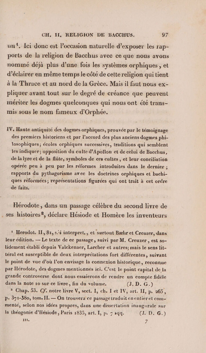 un. lci donc est l’occasion naturelle d’exposer les rap- ports de la religion de Bacchus avec ce que nous avons nommé déjà plus d’une fois les systèmes orphiques,, et d'éclairer en même temps le côté de cette religion qui tient à la Thrace et au nord de la Grèce. Mais il faut nous ex- pliquer avant tout sur le degré de créance que peuvent mériter les dogmes quelconques qui nous ont été trans- mis sous le nom fameux d’Orphee. IV, Haute antiquité des dogmes orphiques, prouvée par le témoignage des premiers historiens et par l’accord des plus anciens dogmes phi- losophiques; écoles orphiques successives, traditions qui semblent les indiquer; opposition du culte d’Apollon et de celui de Bacchus, de la lyre et de la flûte, symboles de ces cultes , et leur conciliation opérée peu à peu par les réformes introduites dans le dernier ; rapports du pythagorisme avec les doctrines orphiques et bachi- _ ques réformées ; représentations figurées qui ont trait à cet ordre de faits. Hérodote, dans un passage célèbre du second livre de . ses histoires?, déclare Hésiode et Homère les inventeurs  Herodot. II, 81, 2. interpret., et surtout Bæhr et Creuzer, dans leur edition. — Le texte de ce passage, suivi par M. Creuzer , est so- lidement établi depuis Valckenaer, Larcher et autres; mais le sens lit- teral est susceptible de deux interprétations fort différentes, suivant le point de vue d’où l’on envisage la connexion historique, reconnue par Hérodote, des dogmes mentionnés ici. C’est le point capital de la grande controverse dont nous essaierons de rendre un compte fidèle dans la note 10 sur ce livre, fin du volume, (J, D. G.) * Chap. 53. Cf. notre livre V, sect. I, ch. I et IV, art. II, p. 265, p. 371-380, tom. IL. — On trouvera ce passagetraduitenentier et com- menle, selon nos idées propres, dans une dissertation inaugurale sur la théogonie d’Hesiode , Paris 1835, art. I, p. 7 sqq. (J. D. G.) In. 7