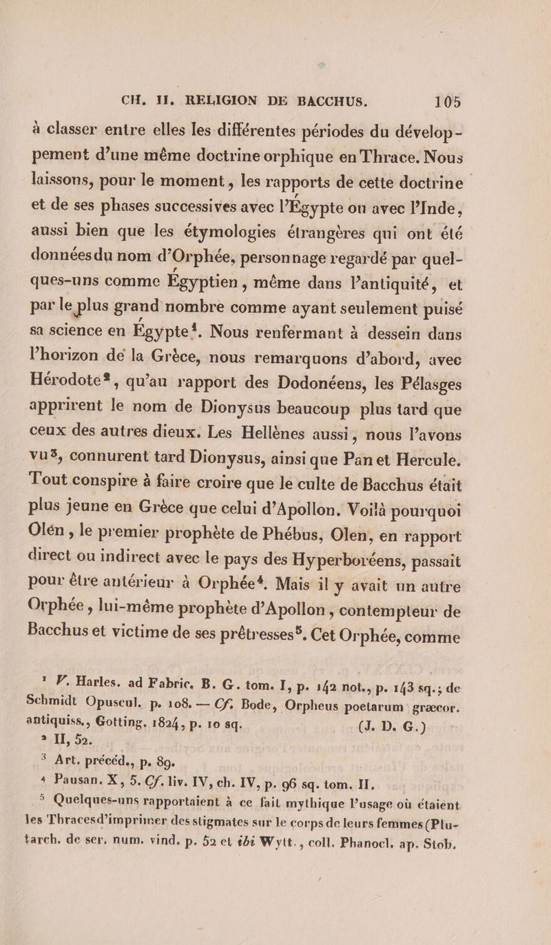 à classer entre elles les différentes périodes du develop- pement d’une même doctrine orphique en Thrace. Nous laissons, pour le moment , les rapports de cette doctrine et de ses phases successives avec l'Égypte ou avec l’Inde, aussi bien que les étymologies étrangères qui ont été données du nom d’Orphee, personnage regardé par quel- ques-uns comme Egyptien , même dans l’antiquité, et par le plus grand nombre comme ayant seulement puisé sa science en Egypte, Nous renfermant à dessein dans l’horizon de la Grèce, nous remarquons d’abord, avec Hérodote®, qu’au rapport des Dodonéens, les Pélasges apprirent le nom de Dionysus beaucoup plus tard que ceux des autres dieux. Les Hellènes aussi, nous l’avons vu3, connurent tard Dionysus, ainsi que Pan et Hercule. Tout conspire à faire croire que le culte de Bacchus était plus jeune en Grèce que celui d’Apollon. Voilà pourquoi Olén , le premier prophète de Phebus, Olen, en rapport direct ou indirect avec le pays des Hyperboréens, passait pour êlre antérieur à Orphee*. Mais il y avait un autre Orphée , lui-même prophète d’Apollon , contempteur de Bacchus et victime de ses prötresses®. Cet Orphee, comme * W. Harles. ad Fabric, B. G. tom. I, p. 142 not., p. 143 sq.; de Schmidt Opuscul. p. 108. — Cf: Bode, Orpheus poetarum græcor. antiquiss., Gotting. 1824, p. 10 sq. (J. D. G.) 2 II, 52. $ Art. précéd., p. 89. 4 Pausan. X, 5. Cf. liv. IV, ch. IV, p. 96 sq. iom. IT, &gt; Quelques-uns rapportaient à ce fail mythique l’usage où étaient les Thracesd’imprimer des stigmates sur le corps de leurs femmes (Plu- tarch. de ser, num. vind. p. 52 et 25 Wyit., coll. Phanocl, ap. Siob.