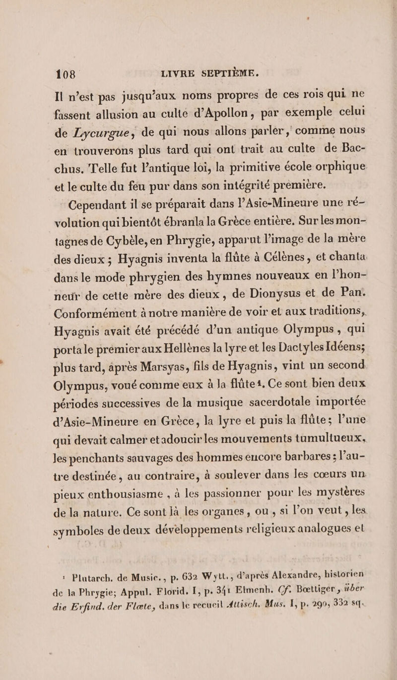 Il n’est pas jusqu'aux noms propres de ces rois qui ne fassent allusion au culte d’Apollon, par exemple celui de Lycurgue, de qui nous allons parler, comme nous en trouverons plus tard qui ont trait au culte de Bac- chus. Telle fut Pantique loi, la primitive école orphique et le culte du feu pur dans son intégrité première. Cependant il se préparait dans l’Asie-Mineure une ré- volution qui bientôt ébranla la Grèce entière. Sur lesmon- tagnes de Cybèle, en Phrygie, apparut l’image de la mère des dieux ; Hyagnis inventa la flüte à Celenes, et chanta dans le mode phrygien des hymnes nouveaux en l’hon- neur de cette mère des dieux, de Dionysus et de Pan. Conformément à notre manière de voir et aux traditions, Hyagnis avait été précédé d’un antique Olympus , qui porta le premier aux Hellènes la lyre et les Dactyles Idéens; plus tard, après Marsyas, fils de Hyagnis, vint un second Olympus, voué comme eux à la flûte 1, Ce sont bien deux périodes successives de la musique sacerdotale importée d’Asie-Mineure en Grèce, la Iyre et puis la flûte; l’une qui devait calmer et adoucir les mouvements tumultueux, Jes penchants sauvages des hommes encore barbares; l’au- tre destinée, au contraire, à soulever dans les cœurs un. pieux enthousiasme , à les passionner pour les mystères de la nature. Ce sont Ja les organes, ou , si l’on veut ‚les symboles de deux développements religieux analogues el : Plutarch, de Music., p. 632 Wytt., d’après Alexandre, historien de la Phrygie; Appul. Florid. I, p. 341 Etmenh. Cf. Boettiger , über die Erfind. der Flæte, dans le recueil ‚Auisch. Mus. I, p. 290, 352 sq.