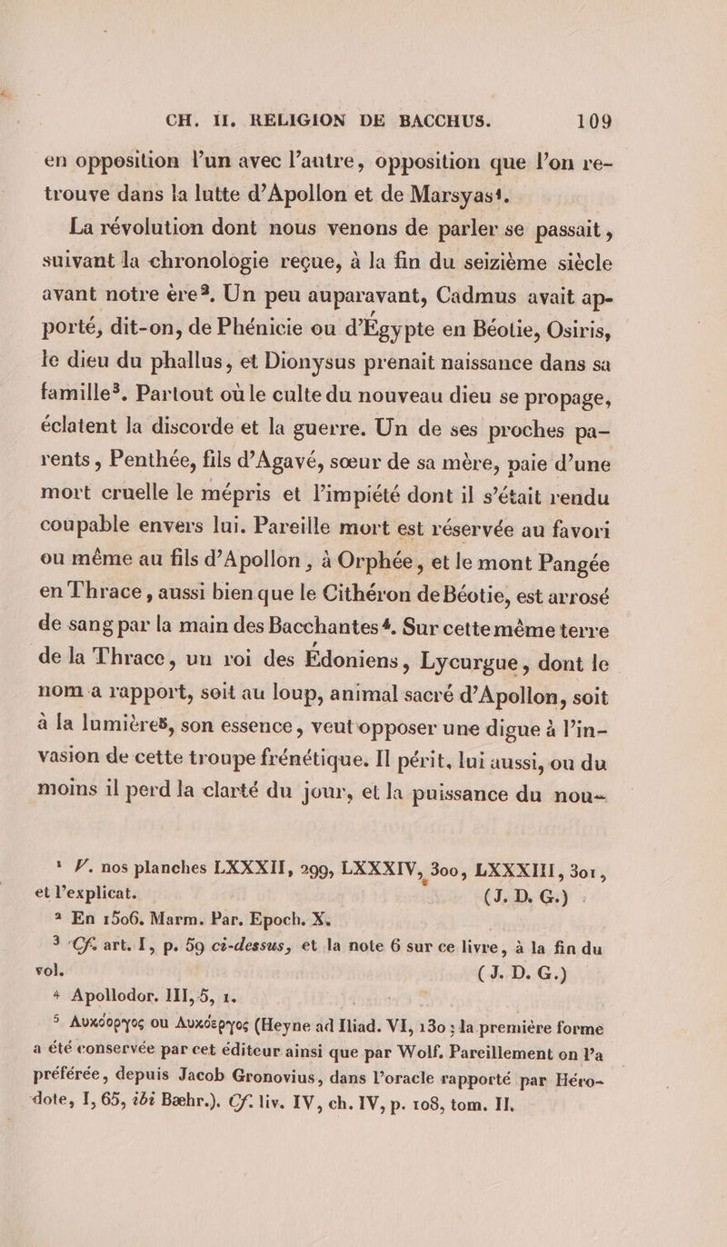 en opposition lun avec l’autre, opposition que l’on re- trouve dans la lutte d’Apollon et de Marsyast. La revolution dont nous venons de parler se passait , suivant la chronologie reçue, à la fin du seizième siècle avant notre ere?, Un peu auparavant, Cadmus avait ap- porté, dit-on, de Phénicie ou d’Egy pte en Béolie, Osiris, le dieu du phallus, et Dionysus prenait naissance dans sa famille?. Partout où le culte du nouveau dieu se propage, éclatent la discorde et la guerre. Un de ses proches pa- rents , Penthee, fils d’Agavé, sœur de sa mère, paie d’une mort cruelle le mépris et l’impiété dont il s’était rendu coupable envers lui. Pareille mort est réservée au favori ou même au fils d’Apollon , à Orphée, et le mont Pangée en Thrace, aussi bien que le Citheron de Béotie, est arrosé de sang par la main des Bacchantes#, Sur cette même terre de la Thrace, un roi des Édoniens » Lycurgue, dont le nom à rapport, soit au loup, animal sacré d’Apollon, soit à la lumières, son essence, veut opposer une digue à l’in- vasion de cette troupe frénétique. Il périt, lui aussi, ou du moins il perd la clarté du jour, et la puissance du nou: * P. nos planches LXXXII, 299, LXXXIV, „3005 LXXXIIL, 301, et l’explicat. (3. D. G.) : 2 En 1506. Marm. Par. Epoch. X, 3 Chart. I, p. 59 ci-dessus, et la note 6 sur ce livre, à la fin du vol. (J. D. G.) + Apollodor. 111,5, 1. 3 Auxdopyo; ou Auxdepyos (Heyne ad Iliad. VI, 130 ; la premiere forme a été conservée par cet éditeur ainsi que par Wolf, Puits on l’a préférée, depuis Jacob Gronovius, dans l’oracle rapporté par Héro- dote, I, 65, t6ë Bæhr.). Cf. liv. IV, ch. IV, p. 108, tom. II,