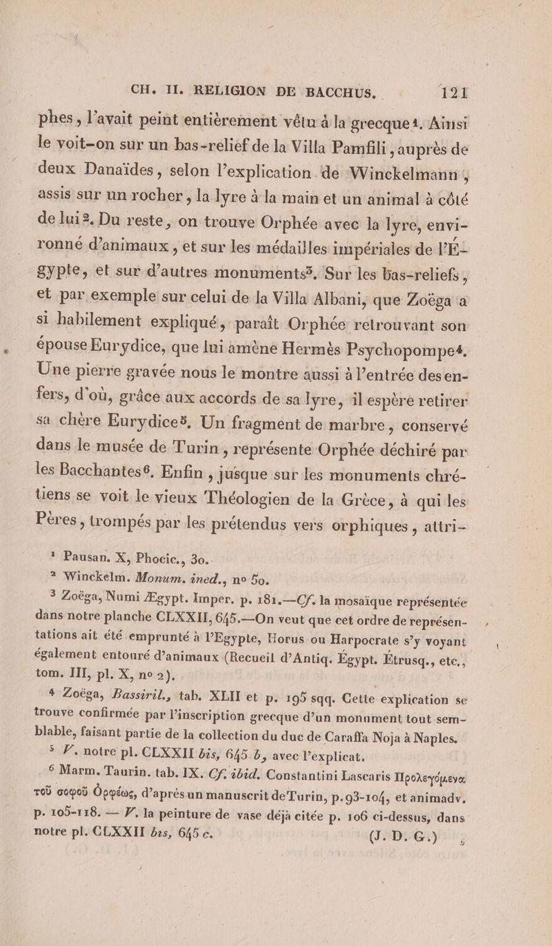 phes, l’avait peint entièrement vêtu à la grecque 1. Ainsi le voit-on sur un bas-relief de la Villa Pamfili ‚aupres de deux Danaides, selon l’explication de Winckelmann , assis sur un rocher, lalyre à la main et un animal à côté de lui2.Du reste, on trouve Orphée avec la lyre, envi- ronné d'animaux , et sur les médailles impériales de PE- 8ypte, et sur d’autres monuments5, Sur les bas-reliefs , et par exemple sur celui de la Villa Albani, que Zoega a si habilement expliqué, paraît Orphée retrouvant son épouse Eurydice, que lui amène Hermès Psychopompet. Une pierre gravée nous le montre aussi à l’entrée desen- fers, d’où, grâce aux accords de sa lyre, il espère retirer sa chère Eurydices, Un fragment de marbre, conservé dans le musée de Turin, représente Orphée déchiré par les Bacchantes®, Enfin , jusque sur les monuments chré- _Uens se voit le vieux Théologien de la Grèce, à qui les Pères , trompés par les prétendus vers orphiques , attri- * Pausan. X, Phocic., 30. ? Winckelm. Morum. ined., n° 50. 3 Zoëga, Numi Egypt. Imper. p. 181.—Cf, la mosaïque représentée dans notre planche CLXXII, 645.—On veut que cet ordre de représen- tations ait été emprunté à l'Egypte, Horus ou Harpocrate s’y voyant également entouré d’animaux (Recueil d’Antiq. Egypt. Étrusq., ete,, tom. III, pl. X, no 2), “in 4 Zoëga, Bassiril., tab. XLII et p- 195 sqq. Cette explication se trouve confirmée par Vinscription grecque d’un monument tout sem- blable, faisant partie de la collection du duc de Caraffa Noja à Naples. &gt; F, notre pl. CLXXII bis, 645 6, avec l’explicat, 6 Marm. Taurin. tab. IX. Cf. ibid, Constantini Lascaris ITpokeVopLever TOÙ copoù Oppéoe, d’apresun manuscrit de Turin, p-93-104, et animadv. p- 105-118. — V. la peinture de vase déjà citée p. 106 ci-dessus, dans notre pl. CLXXIH bes, 645 c. (J. D. G.) &gt;}