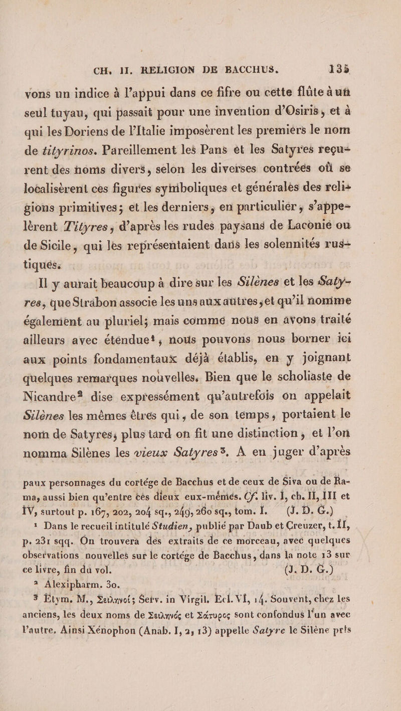 vons un indice à l’appui dans ce fifre ou cette flüte à ut seul tuyau, qui passait pour une invention d’Ösiris, et à qui les Doriens de l'Italie imposerent les premiers le nom de tityrinos. Pareillement les Pans et les Satyres reçu rent des homs divers, selon les diverses contrées oû se localisèrent ces figures symboliques et generales des reli+ gions primitives; et les derniers, en particuliér ; s’appe- lerent Tityres, d’après les rudes paysans de Laconié ou de Sicile, qui les représentaient dans les solennités rus- tiques. | Il y aurait beaucoup à dire sur les Silènes et les Saty- res, que Sträbon associe les uns aux autres,et qu’il nomime également au pluriel; mais comme nous en avons trailé ailleurs avec &amp;tendue?, nous pouvons. nous borner ei aux points fondamentaux déjà établis, en y joignant quelques remarques nouvelles, Bien que le scholiaste de Nicandre® dise expressément qu’autrefois on appelait Silenes les mêmes êtres qui, de son temps, portaient le nor de Satyres; plus tard on fit une distinction, et l’on nomma Silènes les vieux Satyres®. À en juger d’après paux personnages du cortége de Bacchus et de ceux de Siva ou de PA ma, aussi bien qu’entre tes dieux eux-mémiés. Cf liv. I, ch. IE, III et IV, surtout p. 167, 202, 204 sq., , 249, 260 sq, tom. I. (J. D. €. - * Dans le recueil intitule Studien, publié par Daub et Creuzer, t. Îl, p. 231 sqq. On trouvera des extraits de ce morceau, avec quelques observations nouvelles sur le cortége de Bacchus, dans la note 13 sur ce livre, fin da vol. | (J. D. G.) Fe Alexipharm. 30 3 Etym. M., Señnvots Serv. in Virgil, Ecl. VI, 14. Souvent, Eon Les anciens, les deux noms de ZeiAnvdg et Zérupcç sont confondus l’un avec l’autre, Ainsi Xénophon (Anab. I, 2, 13) appelle Satyre le Silène pris