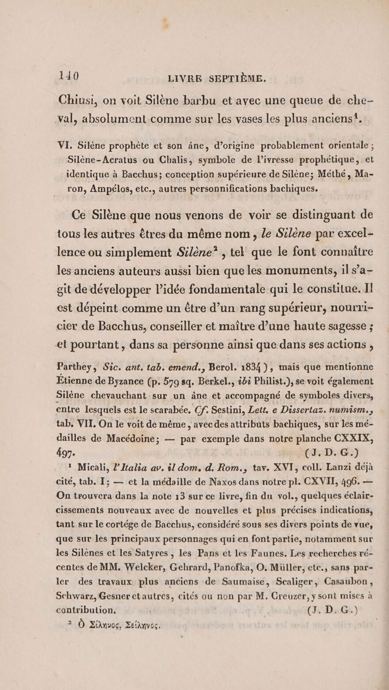 Chiusi, on voit Silène barbu et avec une queue de che- val, absolument comme sur les vases les plus anciens, VI. Silène prophète et son âne, d’origine probablement orientale ; Silene-Acratus ou Chalis, symbole de l'ivresse prophétique, et identique à Bacchus; conception supérieure de Silene; Méthé, Ma- ron, Ampélos, etc., autres personnifications bachiques. Ce Silène que nous venons de voir se distinguant de tous les autres êtres du même nom , le Silene par excel- lence ou simplement Silene* , tel que le font connaître les anciens auteurs aussi bien que les monuments, il s’a- git de développer lidée fondamentale qui le constitue. Il est dépeint comme un être d’un rang supérieur, nourri- cier de Bacchus, conseiller et maître d’une haute sagesse ; et pourtant, dans sa personne ainsi que dans ses actions , Parthey, Sic. ant. tab. emend., Berol. 1834), mais que mentionne Étienne de Byzance (p. 579 sq. Berkel., 4 Philist.), se voit également Silene chevauchant sur un âne et accompagné de symboles divers, entre lesquels est le scarabée, Cf. Sestini, Lett. e Dissertaz. numism., tab. VII. On le voit de même, avec des attributs bachiques, sur les mé- dailles de Macédoine; — par exemple dans notre planche CXXIX, 497. (D. &amp;) 1 Micali, l’Italia av. il dom, d. Rom., tav. XVI, coll. Lanzi déjà cité, tab. I; — et la médoille de Naxos dans notre pl. CXVII, 496. — On trouvera dans la note 13 sur ce livre, fin du vol., quelques éclair- cissements nouveaux avec de nouvelles et plus précises indications, tant sur le cortege de Bacchus, considéré sous ses divers points de vue, que sur les principaux personnages qui en font partie, notamment sur les Silenes et les Satyres , les Pans et les Faunes. Les recherches ré- centes de MM. Welcker, Gehrard, Panofka, O. Müller, etc., sans par- ler des travaux plus anciens de Saumaise, Scaliger, Casaubon, Schwarz, Gesner etautres, cités ou non par M. Greuzer, y sont mises à contribution, | (I Da@.) 2 À EiAnvog, Setanvos.