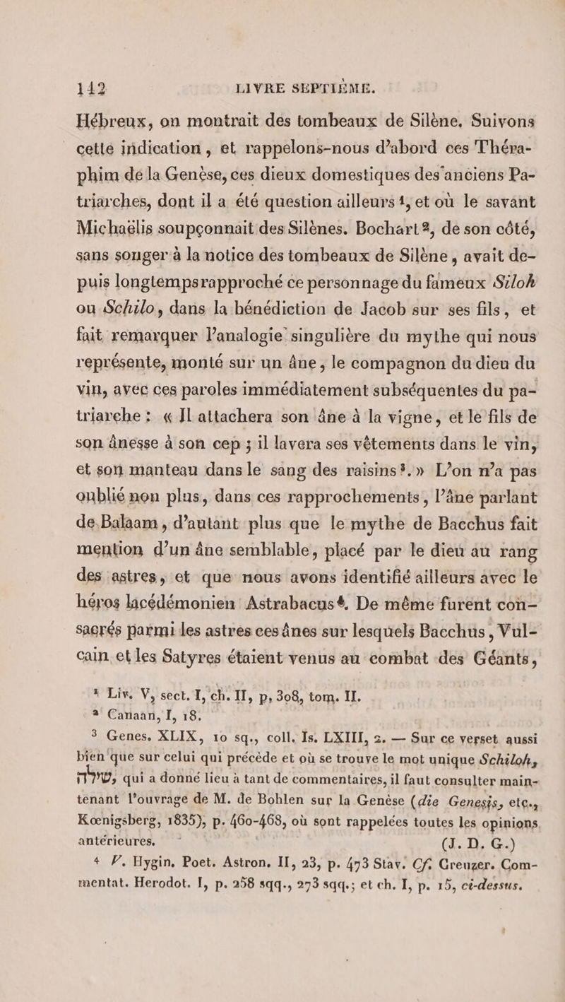 Hebreux, on montrait des tombeaux de Silene, Suivons cette indication , et rappelons-nous d’abord ces Théra- phim dé la Genèse, ces dieux domestiques des’anciens Pa- triarches, dont il a été question ailleurs 1, et où le savant Michaelis soupçonnait des Silènes. Bochart2, de son côté, sans songer à la notice des tombeaux de Silène , avait de- puis longléempsrapproché ce personnage du fameux Siloh ou Schilo, dans la bénédiction de Jacob sur ses fils, et fait remarquer l’analogie singulière du mythe qui nous représente, monté sur un âne, le compagnon du dieu du vin, avec ces paroles immédiatement subséquentes du pa- triarche : « JL attachera son âne à la vigne, et le fils de son änesse à son cep ; il lavera ses vêtements dans le vin, et son manteau dans le sang des raisins,» L’on n’a pas oublié non plus, dans ces rapprochements , l’äne parlant de,Balaam , d’autant plus que le mythe de Bacchus fait mention d’un âne semblable, placé par le dieu au rang des astres, et que nous avons identifié ailleurs avec le héros licédémonien Astrabacusé, De même furent con- sagrés parmi les astres ces ânes sur lesquels Bacchus, Vul- Cain. et les Satyres étaient venus au combat des Géants, » Liv. V, sect. I, ch. II, p, 308, tom. II. 2 Canaan, I, 18, | ° Genes. XLIX, 10 sq., coll. Is. LXIII, 2. — Sur ce verset aussi bien que sur celui qui précède et où se trouve le mot unique Schiloh, 117, qui a donné lieu à tant de commentaires, il faut consulter main- tenant l’ouvrage de M. de Bohlen sur la Genèse (die Genesis, elc., Koenigsberg, 1835), p. 460-468, où sont rappelées toutes les opinions antérieures, _‘ | (J. D, G.) # F. Hygin. Poet. Astron. II, 23, p. 473 Stav. Cf: Greuzer. Com- mentat. Herodot. I, p. 258 sqq., 273 sqq.; et ch. I, p. 15, ci-dessus.