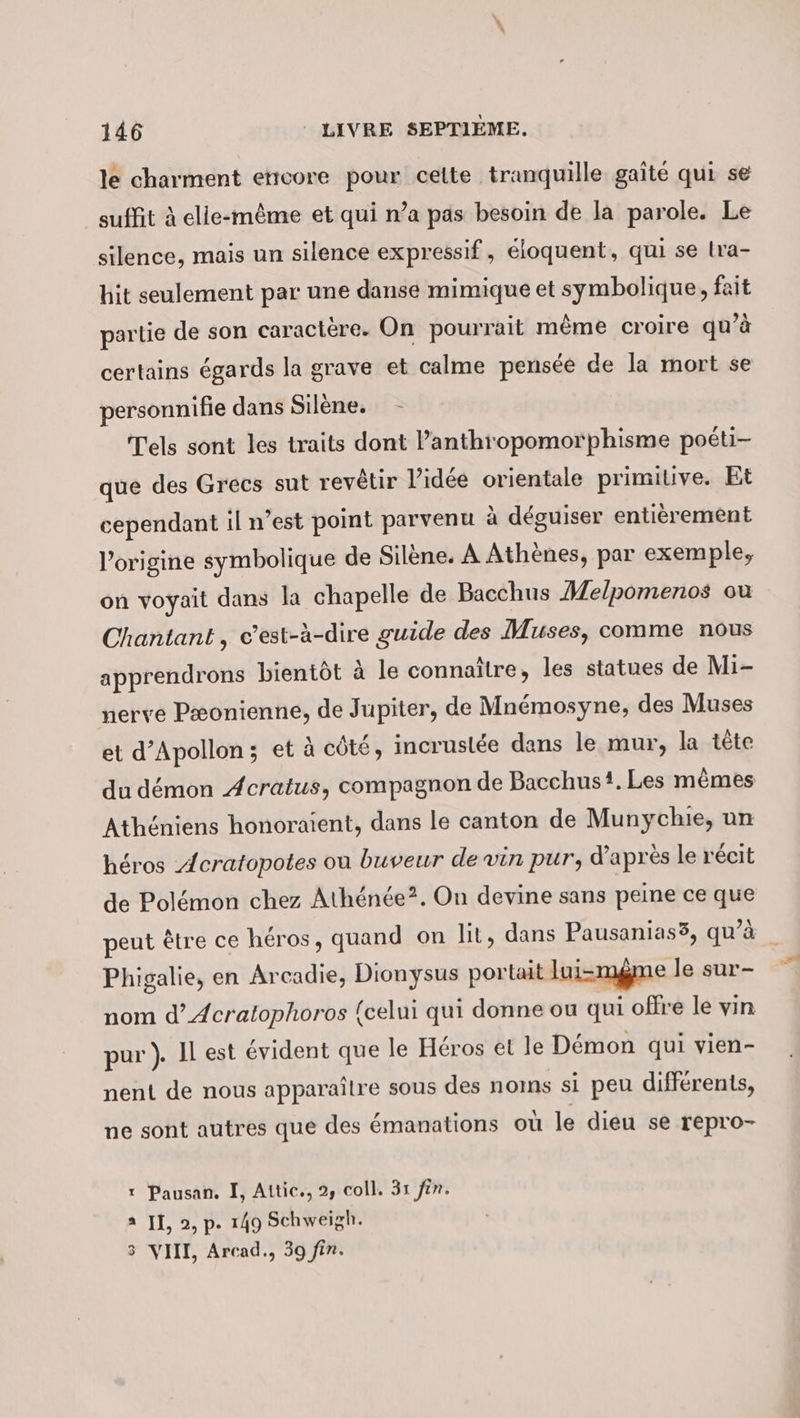 le charment ettcore pour cette tranquille gaîté qui se suffit à elle-même et qui n’a pas besoin de la parole. Le silence, mais un silence expressif, éloquent, qui se lra- hit seulement par une danse mimique et symbolique, fait partie de son caractère. On pourrait même croire qu’à certains égards la grave et calme pensée de la mort se personnifie dans Silène. - Tels sont les traits dont l’anthropomorphisme poéti- que des Grecs sut revêtir l’idée orientale primitive. Et cependant il n’est point parvenu à déguiser entièrement l’origine symbolique de Silene. A Athènes, par exemple, on voyait dans la chapelle de Bacchus Melpomenos ou Chantant, c’est-à-dire guide des Muses, comme nous apprendrons bientöt à le connaître, les statues de Mi- nerve Pæonienne, de Jupiter, de Mnémosyne, des Muses et d’Apollon; et à côté, incruslée dans le mur, la tête du démon Acratus, compagnon de Bacchus?. Les mêmes Athéniens honoraient, dans le canton de Munychie, un héros Acratopotes ou buveur de vin pur, d’après le récit de Pol&amp;mon chez Athénée?. On devine sans peine ce que peut être ce héros, quand on lit, dans Pausanias3, qu’à Phigalie, en Arcadie, Dionysus portait lui-mgme le sur- nom d’Acratophoros {celui qui donne ou qui offre le vin pur). Il est évident que le Héros et le Démon qui vien- nent de nous apparaître sous des noms si peu différents, ne sont autres que des émanations où le dieu se repro- 1 Pausan. I, Attic., 2, coll. 31 fin. a II, 2, p. 149 Schweigh. VIII, Arcad., 39 fin. ©