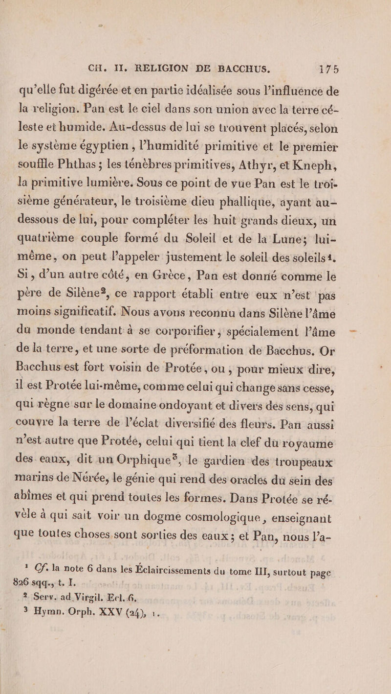 qu’elle fut digérée et en partie idéalisée sous l'influence de la religion. Pan est le ciel dans son union avec la terre cé- leste ei humide. Au-dessus de lui se trouvent placés, selon le système égyptien , l'humidité primitive et le premier souffle Phthas ; les ténèbres primitives, Athyr, et Kneph, la primitive lumière. Sous ce point de vue Pan est le troi- sième générateur, le troisième dieu phallique, ayant au- dessous de lui, pour compléter les huit grands dieux, un quatrième couple formé du Soleil et de la Lune; lui- même, on peut l’appeler justement le soleil des soleils 4. Si, d’un autre côté, en Grèce, Pan est donné comme le pere de Silene?, ce rapport établi entre eux n’est pas moins signilicatif. Nous avons reconnu dans Siläne l’Ame du monde tendant à se corporifier ; spécialement l’âme de la terre, et une sorte de préformation de Bacchus. Or Bacchus est fort voisin de Protée, ou, pour mieux dire, il est Protée lui-même, comme celui qui change sans cesse, qui règne sur le domaine ondoyant et divers dés sens, qui couyre la terre de l’éclat diversifié des fleurs. Pan aussi n’est autre que Protée, celui qui tient la clef du ro yaume des eaux, dit un Orphique®, le gardien des troupeaux marins de Nérée, le génie qui rend des oracles du sein des abimes et qui prend toutes les formes. Dans Protée se ré- vele à qui sait voir un dogme cosmologique , enseignant que toutes choses sont sorlies des eaux; et Pan, nous l’a- ? Cf. la note 6 dans les Éclaircissements du tome III, surtout page 826 sqq., t. I. 2 Serv. ad Virgil. Ecl. 6. 3 Hymn. Orph. XXV (24), 1.