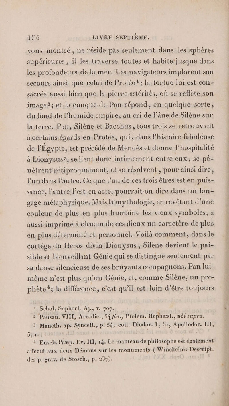 vons moniré, ne réside pas seulement dans les sphères supérieures , il les traverse toutes et habite‘jusque dans les profondeurs de la mer. Les navigateurs implorent son secours ainsi que celui de Protéc{; la tortue lui est con- sacrée aussi bien que la pierre astéritès, où se reflète son image?; et la conque de Pan répond, en quelque sorte, du fond de l’humide empire, au cri de l’äne de Silène sur la.terre. Pan, Silene et Bacchus, tous trois se retrouvant à certains égards en Prolée, qui, dans l’histoire fabuleuse de l'Égypte, est précédé de Mendès et donne l’hospitalité à Dionysus3, se lient donc intimement entre eux, se pé- nètrent réciproquement, et se résolvent , pour ainsi dire, l’un dans l’autre. Ce que Pun de ces trois êtres est en puis- sauce, l’autre l’est en acte, pourrait-on dire dans un lan- gage métaphysique. Mais la mythologie, enrevétant d’une couleur de plus en plus humaine les vieux symboles, a aussi imprimé à chacun de ces dieux un caractère de plus en. plus déterminé et personnel. Voilà comment, dans le cortége du Héros divin Dionysus , Silène devient le pai- sible et bienveillant Genie qui se distingue seulement par sa danse silencieuse de ses bruyants compagnons. Pan lui- même n’est plus qu’un Génie, et, comme Silène, un pro- phète #; la différence, c’est qu’il est loin d’être toujours 1 Schol. Sophocl. Aj., v. 707. 2 Pausan. VIII, Arcadic., 54 fin.; Ptolem. Hephæst., ubi supra. 3 Maneth. ap. Syncell., p. 54, coll. Diodor. I, 6r, Apollodor. HF, Sau * Euseb. Præp. Ev. III, 14. Le manteau de philosophe est également affecté aux deux Démons sur les monuments. ( Winckelm/ Descript. des p. grav. de Stosch., p. 237). WE —