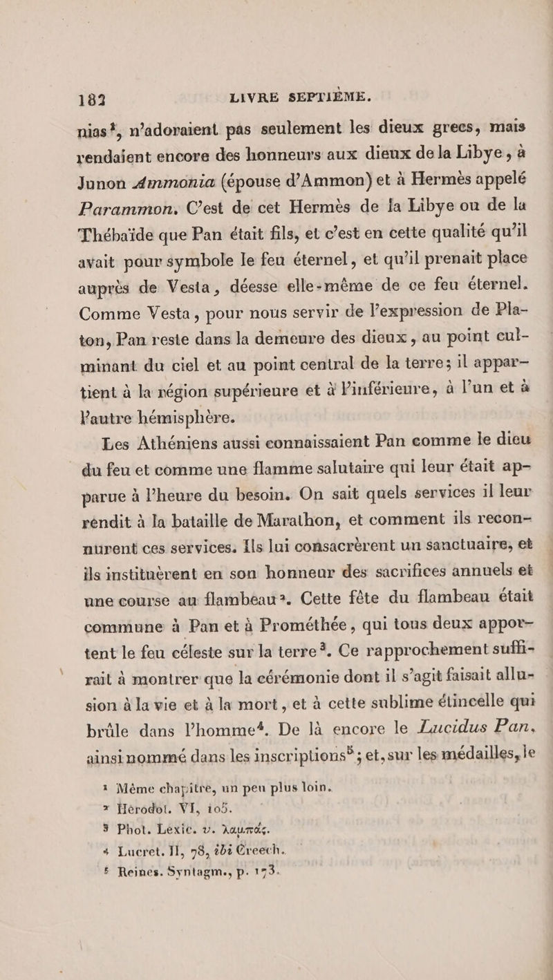 nias?, n’adoraient pas seulement les dieux grecs, mais rendaient encore des honneurs aux dieux de la Libye, à Junon Ammonia (épouse d’Ammon) et à Hermès appelé Parammon., C’est de cet Hermes de la Libye ou de la Thehaide que Pan était fils, et c’est en cette qualité qu'il avait pour symbole le feu éternel, et qu’il prenait place auprès de Vesta, déesse elle:même de ce feu éternel. Comme Vesta, pour nous servir de l’expression de Pla- ton, Pan reste dans la demeure des dieux , au point eul- minant du ciel et au point central de la terre; il appar- tient à la région supérieure et à Pinférieure, à l’un et à Pautre hémisphère. Les Athéniens aussi connaissaient Pan comme le dieu du feu et comme une flamme salutaire qui leur était ap- parue à l'heure du besoin. On sait quels services il leur réndit à la bataille de Marathon, et comment ils recon- nurent ces services. Ils lui consacrèrent un sanctuaire, et ils instituèrent en son honneur des sacrifices annuels et une course au flambeau &gt;. Cette fête du flambeau était commune à Pan et à Prométhée, qui tous deux appor- tent le feu céleste sur la terre. Ce rapprochement sufhi- rail à montrer que la cérémonie dont il s’agit faisait allu- sion à la vie et à la mort , et à cette sublime étincelle qui brüle dans l’homme. De là encore le Zucidus Pan, ainsi nommé dans les inscriptions? ; et,sur les médailles, le 1 Même chapitre, un peu plus loin. x Herodoi. VI, 105. 3 Phot. Lexie. v. Aaumaz. + Lucret. 1}, 78, 202 Creech. &amp; Reines. Syntagm., p. 173.