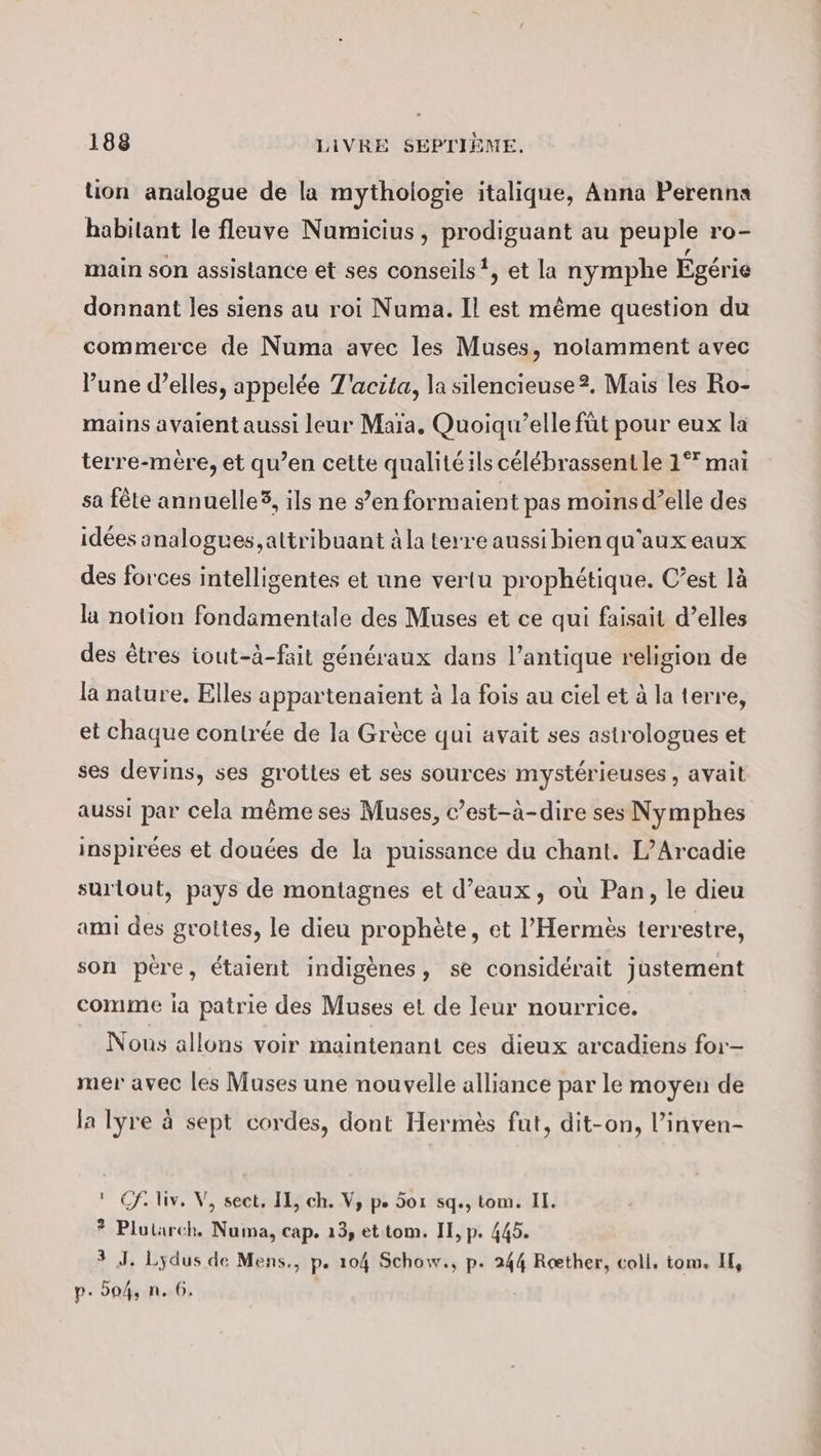 tion analogue de la mythologie italique, Anna Perenna habitant le fleuve Numicius, prodiguant au peuple ro- main son assistance et ses conseils! et la nymphe Egérie donnant les siens au roi Numa. Il est même question du commerce de Numa avec les Muses, notamment avec l’une d’elles, appelée T'acita, la silencieuse?. Mais les Ro- mains avaient aussi leur Mara. Quoiqu’elle füt pour eux la terre-mere, et qu’en cette qualité ils célébrassent le 1°” mai sa fête annuelle®, ils ne s’en formaient pas moins d’elle des idées analogues, attribuant à la terre aussi bien qu'aux eaux des forces intelligentes et une vertu prophétique. C’est lä la notion fondamentale des Muses et ce qui faisait d’elles des êtres iout-à-fait généraux dans l'antique religion de la nature, Elles appartenaient à la fois au ciel et à la terre, et chaque contrée de la Grèce qui avait ses astrologues et ses devins, ses grottes et ses sources mystérieuses, avait aussi par cela même ses Muses, c’est-à-dire ses Nymphes inspirées et douées de la puissance du chant. L’Arcadie surtout, pays de montagnes et d’eaux, où Pan, le dieu ami des grottes, le dieu prophète, et ’Hermes terrestre, son père, étaient indigènes, se considérait justement comme la patrie des Muses et de leur nourrice. Nous allons voir maintenant ces dieux arcadiens for- mer avec les Muses une nouvelle alliance par le moyen de la lyre à sept cordes, dont Hermès fut, dit-on, l’inven-  Cf. liv, V, sect, IE, ch. V, pe. 5or sq., tom. II. * Plutarch. Numa, cap. 13, ettom. II, p. 445. 3 J. Lydus de Mens., p. 104 Schow., p. 244 Rœther, coll, tom. II, p. 504, n. 6.