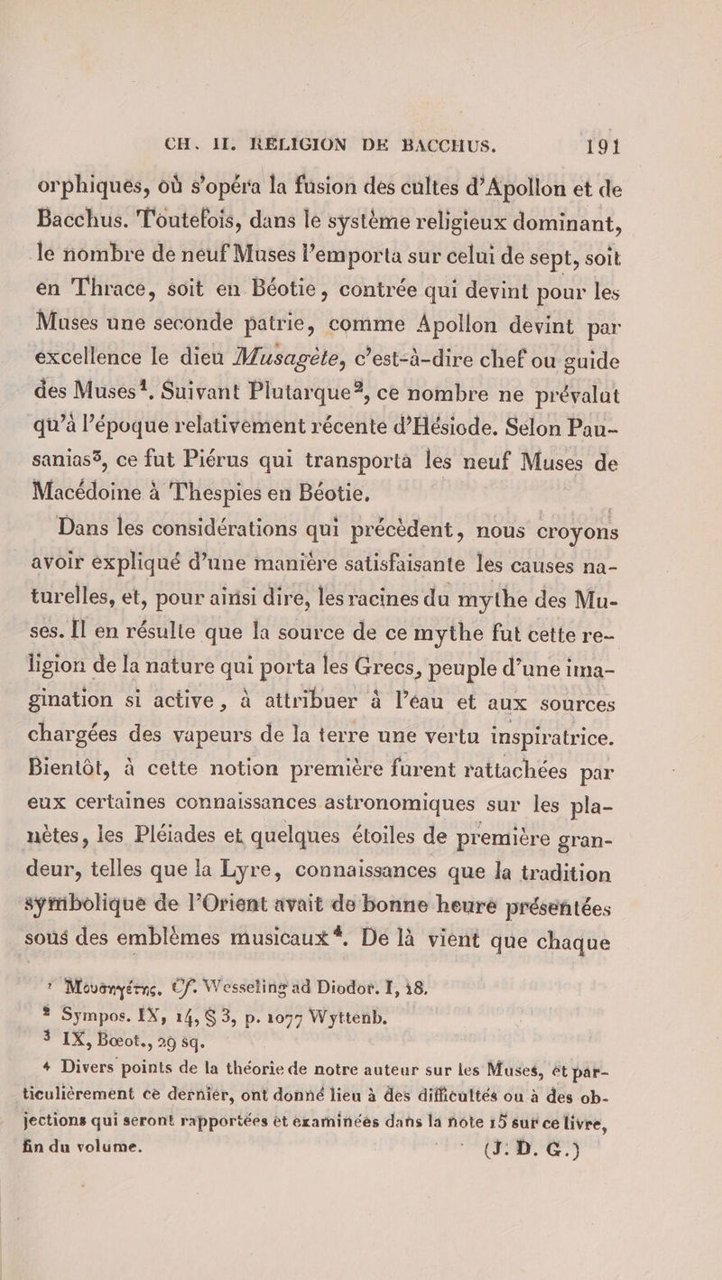 orphiqués, où s’opera la fusion des cultes d’Apollon et de Bacchus. Toutelois, dans le systeme religieux dominant, le nombre de neuf Muses l’emporta sur celui de sept, soit en Thrace, soit en Béotie, contrée qui devint pour les Muses une seconde patrie, comme Apollon devint par excellence le dieu Musagete, c’est-à-dire chef ou guide des Muses?. Suivant Plutarque?, ce nombre ne prévalat qu’à l’époque relativement récente d’Hesiode. Sélon Pau- sanias®, ce fut Pierus qui transporta les neuf Muses de Macédoine à Thespies en Béotie, | Dans les considérations qui précèdent, nous croyons avoir expliqué d’une manière satisfaisante les causes na- turelles, et, pour ainsi dire, les racines du mythe des Mu- ses. Il en résulte que la source de ce mythe fut cette re- ligion de la nature qui porta les Grecs, peuple d’une ima- gination si active, à attribuer à l’éau et aux sources chargées des vapeurs de la terre une vertu inspiratrice. Bientôt, à cette notion première furent rattachées par eux certaines connaissances astronomiques sur les pla- nètes, les Pléiades et quelques étoiles de première gran- deur, telles que la Lyre, connaissances que la tradition sÿmbolique de l’Orient avait de bonne heure présentées sous des emblèmes musicaux*, De là vient que chaque 7 Movonyérne, Cf. Wesseling ad Diodor. I, 18, ® Sympos. IX, 14, $ 3, p. 1077 Wyttenb. 3 1X, Boeot., 29 sq. + Divers points de la théorie de notre auteur sur les Muses, ét par- ticulierement ce dernier, ont donné lieu à des difficultés ou à des ob- jections qui seront rapportées et examinées dans la note 15 sur ce livre, fin du volume. an Aue