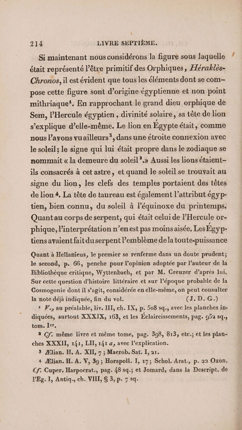 .! 214 | LIVRE SEPTIÈME. Si maintenant nous considérons la figure sous laquelle était représenté l’êlre primitif des Orphiques, Héraktès- Chronos, il est évident que tous les éléments dont se com- pose cette figure sont d’origine égyptienne et non point mithriaque?. En rapprochant le grand dieu orphique de Sem, l’Hercule égyptien , divinité solaire, sa tête de lion s'explique d’elle-même. Le lion en at était, comme nous l'avons vuailleurs?, dans une étroite connexion avec le soleil; le signe qui lui était propre dans le zodiaque se nommait «la demeure du soleil ?.» Aussi les lions étaient- ils consacrés à cet astre, et quand le soleil se trouvait au signe du lion, les clefs des temples portaient des têtes de lion #. La tête de taureau est également l’attribut égyp- tien, bien connu, du soleil à l’équinoxe du printemps. Quantau corps de serpent, qui était celui de l’Her cule Or- phique, l'interprétation n’en est pas moins aisée. Les Egyp- tiens avaient faitduserpent l’emblème dela toute-puissance Quant à Hellanicus, le premier se renferme dans un doute prudent; le second, p. 66, penche pour l’opinion adoptée par l’auteur de la Bibliothèque critique, Wyttenbach, et par M. Creuzer d’après lui. Sur cette question d’histoire littéraire et sur l’époque probable de la Cosmogonie dont il s’agit, considérée en elle-même, on peut consulter la note déjà indiquée, fin du vol. (J.D.G.) * V., au préalable, liv. III, ch. IX, p- 508 sq., avec les planches in- diquées, surtout XXXIX, 163, et les Eclaircissements, pag. 952 sq tom. Ier. 3 Cf. mème livre et même tome, pag. 398, 813, etc.; et les plan- ches XXXII, 141, LIT, 141 a, avec l’explication. 3 Ælian. H. A. XII, 7 ; Macrob. Sat. I, ar. + Ælian. H.A. V, 39 ; Horapoll. I, 17; Schol. Arat., p. 22 Oxon. Cf: Cuper. Harpocrat., pag. 48 sq.; et Jomard, dans la Descript. de