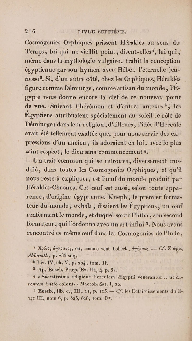 Cosmogonies Orphiques prissent Héraklès au sens du Temps, lui qui ne vieillit point, disent-elles‘, lui qui, mème dans la mythologie vulgaire, trahit la conception égyptienne par son hymen avec Hébé, léternelle jeu- nesse?, Si, d’un autre côté, chez les Orphiques, Hérakles figure comme Démiurge , comme artisan du monde, PE- gypte nous donne encore la clef de ce nouveau point de vue. Suivant Cheremon et d’autres auteurs?, les Égyptiens attribuaient spécialement au soleil le rôle de Démiurge ; dans leur religion , d’ailleurs, l’idée d’Hercule avait été tellement exaltée que, pour nous servir des ex- pressions d’un ancien, ils adoraient en lui, avec le plus saint respect, le dieu sans commencement 4. Un trait commun qui se retrouve, diversement mo- difié, dans toutes les Cosmogonies Orphiques, et qu’il nous reste à expliquer, est l’œuf du monde produit par Herakles-Chronos. Cet œuf est aussi, selon toute appa- rence, d’origine égyptienne. Kneph, le premier forma- teur du monde, exhala, disaient les Égyptiens, un œuf renfermant le monde, et duquel sortit Phtha , son second formateur, qui l’ordonna avec un art infini 8. Nous avons rencontré ce même œuf dans les Cosmogonies de l’Inde, 1 Xpovos dynparos, ou, comme veut Lobeck, &amp;ynpaoc, — Cf. Zoëga, Abhandl., p. 235 sqq. 2 Liv. IV, ch. V, p. 204, tom. IF, 3 Ap. Euseb. Præp. Ev. IH, 4, p. 32. 4 « Sacratissima religione Herculem Ægyptii venerantur... ut ca- rentem initio colunt. » Macrob. Sat. I, 20. 5 Euseb., lib. c., III, 11, p. 115. — Of. les Éclaircissements du K- vre III, note 6, p. 825, 828, tom, Ier.