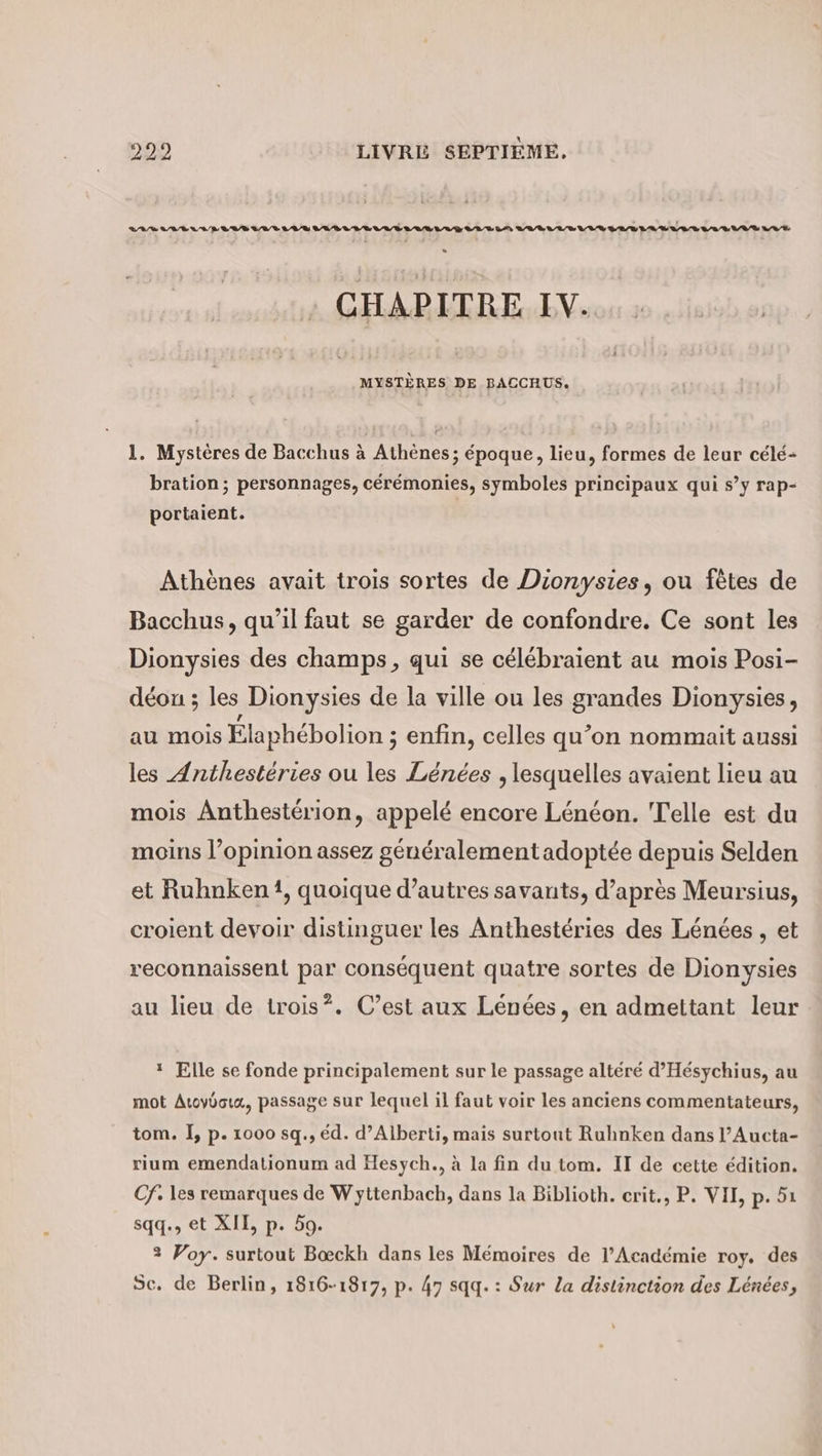 : CHAPITRE IV. MYSTÈRES DE BACCHUS. 1. Mystères de Bacchus à Athènes; époque, lieu, formes de leur célé- 1 . 17 ed e . . © , bration; personnages, cérémonies, symboles principaux qui s’y rap- portaient. Athènes avait trois sortes de Dionysies, ou fetes de Bacchus, qu’il faut se garder de confondre. Ce sont les Dionysies des champs, qui se célébraient au mois Posi- déou ; les Dionysies de la ville ou les grandes Dionysies, au mois Élaphébolion ; enfin, celles qu’on nommait aussi les Anthesteries ou les Lénées , lesquelles avaient lieu au mois Anthestérion, appelé encore Lénéon. Telle est du moins l’opinion assez généralement adoptée depuis Selden et Ruhnken1, quoique d’autres savants, d’après Meursius, croient devoir distinguer les Anthestéries des Lénées , et reconnaissent par conséquent quatre sortes de Dionysies au lieu de trois”. C’est aux Lénées, en admettant leur ı Elle se fonde principalement sur le passage altéré d’Hesychius, au mot Auoyooux, passage sur lequel il faut voir les anciens commentateurs, tom. I, p. 1000 sq., éd. d’Alberti, mais surtout Ruhnken dans l’Aucta- rium emendationum ad Hesych., à la fin du tom. II de cette édition. Cf. les remarques de Wyttenbach, dans la Biblioth. crit., P. VII, p. 51 sqq., et XII, p. 59. 2 Voy. surtout Boeckh dans les Mémoires de l’Académie roy. des Sc. de Berlin, 1816-1817, p. 47 sqq. : Sur La distinction des Lénées,