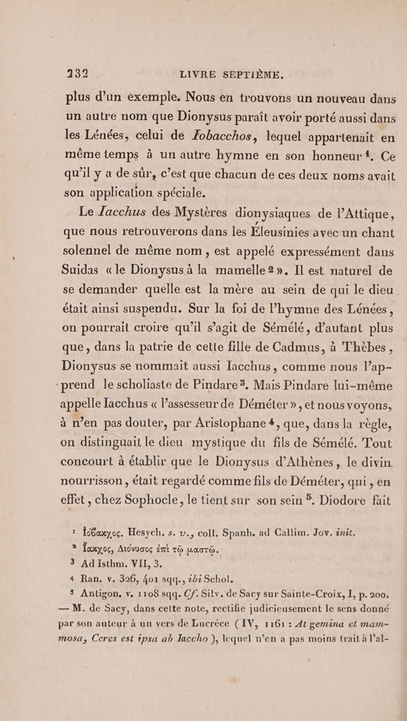 plus d’un exemple. Nous en trouvons un nouveau dans un autre nom que Dionysus paraît avoir porté aussi dans les Lénées, celui de Zobacchos, lequel appartenait en même temps à un autre hymne en son honneur. Ce qu'il ya de sûr, c’est que chacun de ces deux noms avait son application spéciale. | Le Jacchus des Mystères dionysiaques de PAttique, que nous retrouverons dans les Éleusinies avec un chant solennel de même nom , est appelé expressément dans Suidas «le Dionysus à la mamelle2». Il est naturel de se demander quelle est la mère au sein de qui le dieu était ainsi suspendu. Sur la foi de l’hymne des Lenees, on pourrait croire qu’il s’agit de Sémélé, d'autant plus que, dans la patrie de cette fille de Cadmus, à Thèbes, Dionysus se nommait aussi lacchus, comme nous l’ap- prend le scholiaste de Pindare3. Mais Pindare lui-même appelle lacchus « Passesseurde Demeter », et nous voyons, à n’en pas douter, par Aristophane #, que, dans la règle, on distinguait le dieu mystique du fils de Sémélé. Tout concourt à établir que le Dionysus d'Athènes, le divin nourrisson , était regardé comme fils de Demeter, qui , en effet , chez Sophocle, le tient sur son sein Ÿ. Diodore fait ı Gaxyoc. Hesych. s. v., coll. Spanh. ad Callim. Jov. init. 2 Jaxyog, Ardvuoog Ent To macr. 3 Ad Isthm. VII, 3. 4 Ran. v. 326, 401 sqq., 202 Schol. $ Antigon. v. 1108 sqq. Of. Silv. de Sacy sur Sainte-Croix, I, p. 200, — M. de Sacy, dans celte note, rectifie judicieusement le sens donné par son auteur à un vers de Lucrèce (IV, 1161 : di gemina et mam- mosa, Ceres est ipsa ab laccho ), lequel n’en a pas moins trait à l’al-