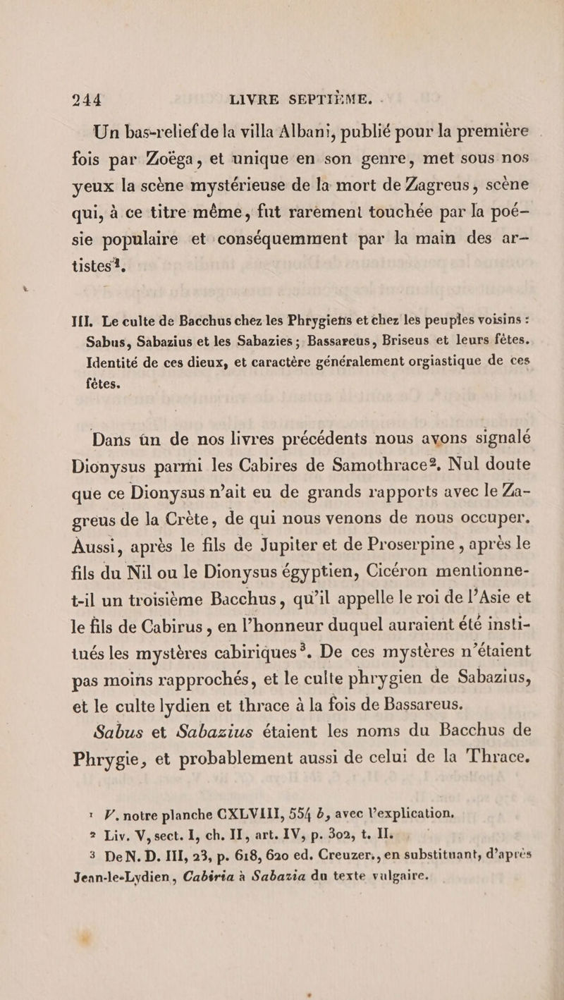 Un bas-relief de la villa Albanı, publié pour la premiere fois par Zoëga, et unique en son genre, met sous nos yeux la scène mystérieuse de la mort de Zagreus, scène qui, à ce titre même, fut rarement touchée par la poé- sie populaire et conséquemment par la main des ar- tistes 1, III. Le culte de Bacchus chez les Phrygiens et chez les peuples voisins : Sabus, Sabazius et les Sabazies ; Bassareus, Briseus et leurs fêtes. Identité de ces dieux, et caractère généralement orgiastique de ces fêtes. Dans ün de nos livres précédents nous avons signalé Dionysus parmi les Cabires de Samothrace?, Nul doute que ce Dionysus n’ait eu de grands rapports avec le Za- greus de la Crète, de qui nous venons de nous occuper. Aussi, après le fils de Jupiter et de Proserpine , après le fils du Nil ou le Dionysus égyptien, Cicéron mentionne- t-il un troisième Bacchus, qu’il appelle le roi de l’Asie et le fils de Cabirus , en l’honneur duquel auraient été insti- tués les mystères cabiriques 3, De ces mystères n'étaient pas moins rapprochés, et le culte phrygien de Sabazius, et le culte lydien et thrace à la fois de Bassareus. Sabus et Sabazius étaient les noms du Bacchus de Phrygie, et probablement aussi de celui de la Thrace. 1 W, notre planche CXLVIII, 554 5, avec l’explication, 2 Liv. V, sect. I, ch. II, art. IV, p. 302, t. II. 3 DeN.D. III, 23, p. 618, 620 ed. Creuzer,, en substituant, d’après Jean-le-Lydien, Cabiria à Sabazia du texte vulgaire.