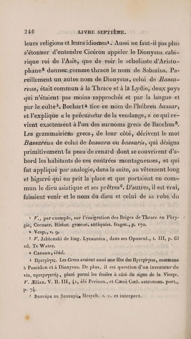 leurs religions et leurs idiomesi. Aussi ne faut-il pas plus s'étonner d’entendre Cicéron appeler le Dionysus. cabi- rique roi de PÂsie, que de voir le scholiaste d’Aristo- phane? donner:comme thrace le nom de Sabazius, Pa- reillement un autre nom de Dionysus, celui de Dassa- reus, était commun à la Thrace et à là Lydie, deux pays gui n’etaient pas moins rapprochés et par la langue et par le culte. Bochart# tire ce nom de P’hebreu bassar, et l'explique « le précurseur de la vendange, » ce qui re- vient exactement à l’un des surnoms grecs de Bacchus®. Les grämmairiens grecs, de leur côté, dérivent le mot Bassarèus de celui de bassara ou bassaris, qui désigna primitivement la peau de renard: dont se couvrirent d’a- bord les habitants de ces contrées montagneuses, et qui fat appliqué par: analogie, dans la suite, au vêtement long et bigarr6 qui en prit la place et que portaient en com- mun le dieu asiatique et ses prêtres®, D’autres, il est vrai, faisaient venir et le nom du dieu et celui de sa robe du ı V., parexemple, sur l’émigration des Briges de Thrace en Phry- gie, Creuzer, Histor. graecor. antiquiss. fragm., p. 170. » Vesp., v 9 3 Y. Jablonski de ling. Lycaonica , dans ses Opuscul., t. III, p. 63 ed. Te Water. 4 Canaan, 2bid. 5 IIporpüryns. Les Grecs avaient aussi une fête des Hporgöysıa, commune à Poseidon et à Dionysus. De plus, il est question d’un inventeur du vin, mporpuynrre, placé parmi les étoiles à côté du signe de la Vierge. Y. Ælian. V. H. III, 41, id: Perizon., et Cæsii Coel. astronom, poet., p- 74. 6 Basodpa ou fuacapise Hesych, s. v. et interpret,