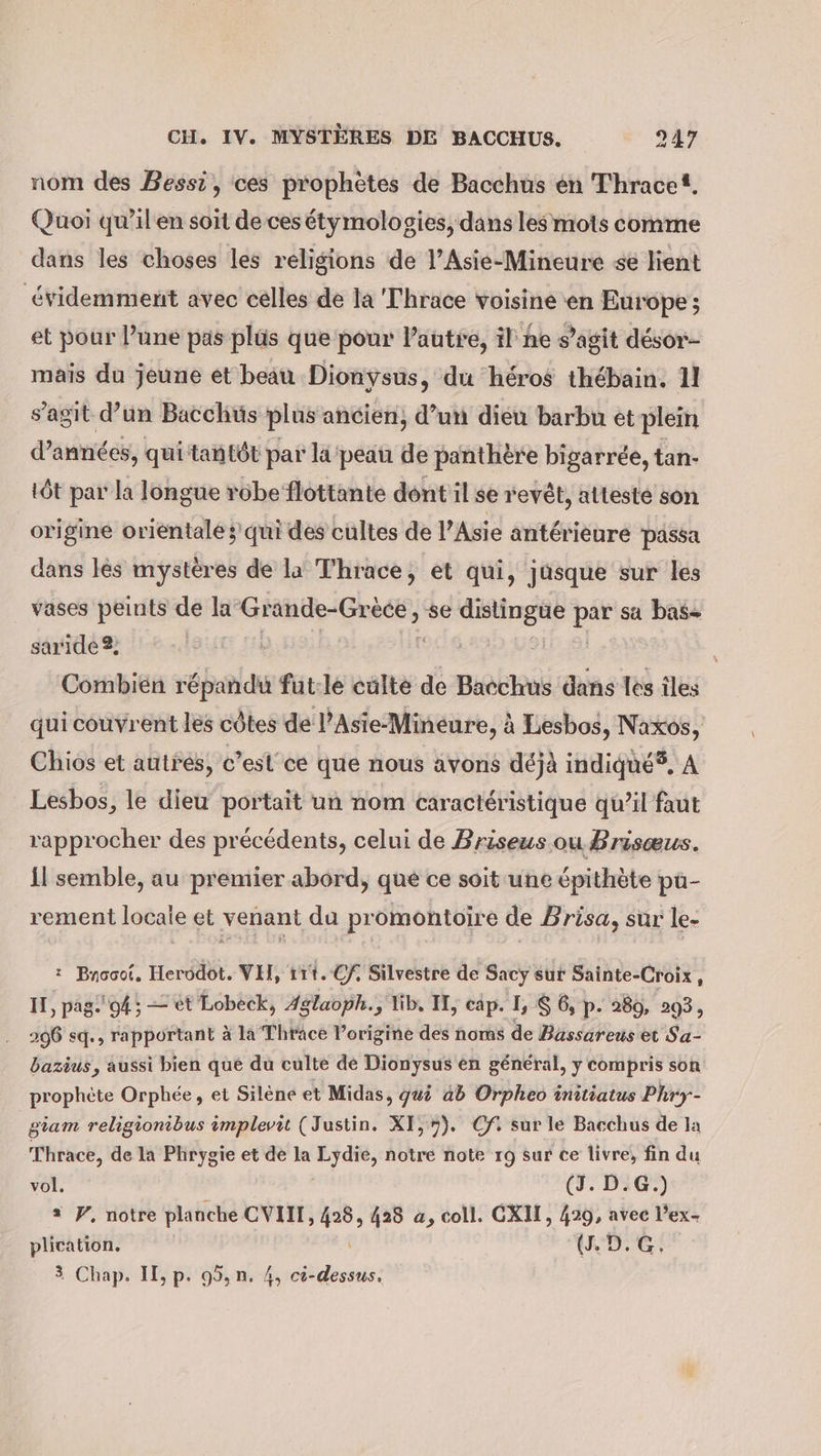 nom des Bessi, ces prophètes de Bacchus en Thracet. Quoi qu’il en soit de ces étymologies, dans les mots comme dans les choses les religions de l’Asie-Mineure se lient évidemment avec celles de la Thrace voisine en Europe; et pour l’une pas plüs que pour l’autre, il he s’agit desor- mais du jeune et beau Dionysus, du héros thebain. 11 s’agit d’un Bacchus plus ancien, d’un dieu barbu et plein d’anndes, qui tantôt par li‘ peau de panthère bigarree, tan- tôt par la longue robe flottante dont il se revêt, attesté son origine orientale ; qui des cultes de l’Asie antérieure passa dans les mystères de la Thrace, et qui, jusque sur les vases peints de la Grande-Grece, se dislingue pi sa bas- saride 2; h Combien répandu fut:le culte ë Bacchus dans les îles qui couvrent les côtes de l’Asie-Mineure, à Lesbos, Naxos, Chios et autres, c’est ce que nous avons déjà indiqué5, A Lesbos, le dieu portait un nom caractéristique qu’il faut rapprocher des précédents, celui de Briseus ou Brisœus. il semble, au premier abord, que ce soit une épithète pu- rement locale et venant du promontoire de Brisa, sur le- : Bnocot. Herodot. VIT, 111. Cf, Silvestre de Sacy sur Sainte-Croix, IT, pag. 94, — et Lobeck, Aglaoph., lib, IT, cap. 1, $ 6, p. 289, 293, 296 sq., rapportant à la Thrace l’origine des noms de Bassareus et Sa- bazius, aussi bien que du culte de Dionysus en général, y compris son. prophète Orphée, et Silene et Midas, guö ab Orpheo initiatus Phry- giam religionibus implevit (Justin. XI, 7). Cf. sur le Bacchus de la Thrace, de la Phrygie et de la wi bi, notre note 19 sur ce livre, fin du vol. (J. D.G.) = Y, notre planche CVIII, ie 428 a, coll. CXII, 429, avec l’ex- plication. (1.D.G, 3 Chap. II, p. 95, n. 4, Birds