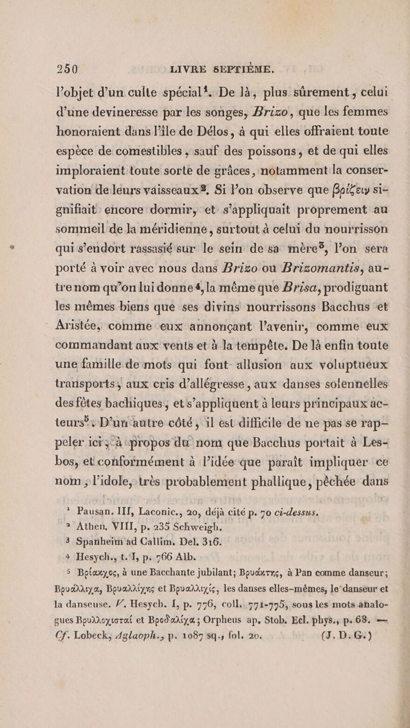 objet d’un culte spécial. De là, plus sûrement, celui d’une devineresse par les songes, Brizo, que les femmes honoraient dans l’île de Délos, à qui elles offraient toute espèce de comestibles ; sauf des poissons, et de qui elles imploraient toute sorte de grâces, notamment la conser- vation de leurs vaisseaux, Si Pon observe que Boi£ey si- gnifiait encore dormir, et s’appliquait proprement au sommeil de la méridienne , surtout à celui du nourrisson qui s’endort rassasié sur le sein de sa mere®, l’on sera porté à voir avec nous dans Brizo où Brizomantis, au- tre nom qu’on lui donnes, la même que Brisa, prodiguant les mêmes biens que ses divins nourrissons Bacchus et Aristée, comme eux annonçant l’avenir, comme eux commandant aux vents et à la tempête. De là enfin toute une famille de mots qui font- allusion aux voluptueux transports, aux cris d’allégresse, aux danses solennelles des fêtes bachiques, et s’appliquent à leurs principaux ac- teurs: D’un autre côté, il est difficile de ne pas se rap- peler icï;°à «propos du nom que Bacchus portait à Les- bos, et conformément à l’idée que paraît impliquer ce nom ; l’idole,-très probablement phallique, pêchée dans * Pausan. III, Laconic., 20, déjà cité p. 70 ci-dessus. 2 Athen, VIII, p. 235 Schweigh. 3.Spanheim ad Callim, Del. 316. + Hesych., t.'], p. 766 Alb. 5 Bpiaxyoc, à une Bacchante jubilant; Bpuaxrrs, à Pan comme danseur; Bovardıya, Bovandiyng et Bovandıyis, les danses elles-mêmes, le‘danseur et la danseuse. /. Hesych. £, p. 776, coll. 771-775, sous les mots analo- gues BpuAXoytorat et Bpodartya; Orpheus ap, Stob. Eel. phys., p. 68. — Cf. Lobeck, Aglaoph., p. 1087 5q., fol. 20. . (4. Du)