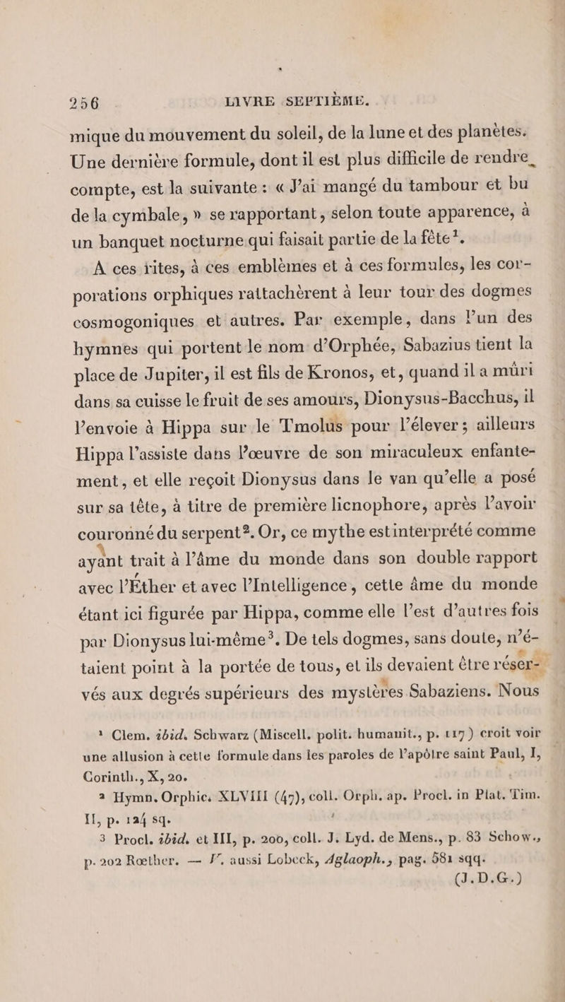 mique du mouvement du soleil, de la lune et des planètes. Une dernière formule, dont il est plus difficile de rendre, compte, est la suivante : « J'ai mangé du tambour et bu de la cymbale, » se rapportant, selon toute apparence, à un banquet nocturne qui faisait partie de la fête”. A ces tites, à ces emblemes et à ces formules, les cor- porations orphiques rattachèrent à leur tour des dogmes cosmogoniques et autres. Par exemple, dans Pun des hymnes qui portent le nom d’Orphee, Sabazius tient la place de Jupiter, il est fils de Kronos, et, quand il a müri dans sa cuisse le fruit de ses amours, Dionysus-Bacchus, il Penvoie à Hippa sur le Tmolus pour l’élever ; ailleurs Hippa l’assiste dans œuvre de son miraculeux enfante- ment, et elle regoit Dionysus dans le van qu’elle a posé sur sa tête, à titre de première licnophore, après Pavonr couronné du serpent2.Or, ce mythe estinterprété comme ayant trait à l’Âme du monde dans son double rapport avec l’Éther et avec l’Intelligence, cette âme du monde étant ici figurée par Ra comme elle l’est d’autres fois par Dionysus lui-même*. De tels dogmes, sans doute, n es taient point à la portée de tous, el ii devaient être r'éser= vés aux degrés supérieurs des mysLèr es Sabaziens. Nous 1 Clem. id, Schwarz (Miscell. polit: humanit., p. 117) croit voir une allusion à cetle formule dans les paroles de V’apölre saint Paul, I, Corinth., X, 20. 2 Hymn. Orphic, XLVIIE (47), coll. Orph. ap. Procl. in Plat. Tim. IL, p. 124 sq. | 3 Procl. iBid, et III, p. 200, coll. J. Lyd. de Mens., p. 83 Schow., p. 202 Reether. — I”. aussi Lobeck, Aglaoph., pag. 581 sqq. (J.D:G)