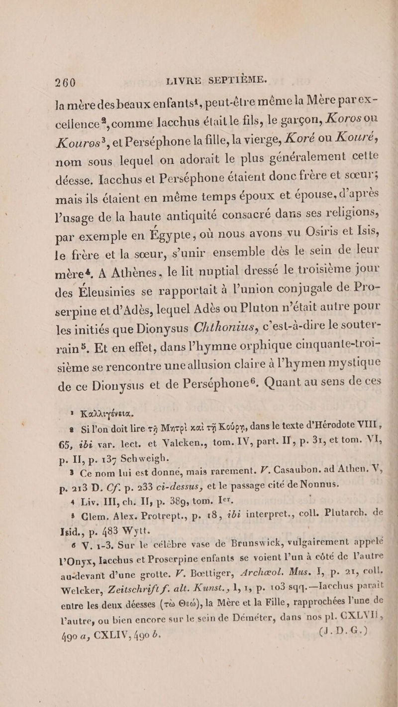 la mère des beaux enfantst, peut-êlre même la Mére par ex- cellence ?,comme lacchus était le fils, le garçon, Koros ou Kouros?, el Perséphone la fille, la vierge, Koré ou Koure, nom sous lequel on adorait le plus généralement cette déesse. Tacchus et Perséphone étaient donc frère et sœur; mais ils étaient en même temps époux et épouse, d’après l'usage de la haute antiquité consacré dans ses religions, par exemple en Égypte, où nous avons vu Osiris et Isis, le frère et la sœur, s'unir ensemble dès le sein de leur mère#, À Athènes. le lit nuptial dressé le troisième jour des Éleusinies se rapportait à l’union conjugale de Pro- serpine et d’Adès, lequel Adès ou Pluton n’était autre pour les initiés que Dionysus Chthonius, c'es t-à-dire le souter- rain®. Et en effet, dans ’hymne orphique cinquante-troi- sitme se rencontre uneallusion claire à l’hymen mystique de ce Dionysus et de Perscphone®. Quant au sens de ces 1 Kardıyevsta. a Si l'on doit lire ra Mnrpi wat 1 Koöpn, dans le texte d’Herodote VIII, 65, ibi var. lect. et Valcken., tom. IV, part. IT, p- 31, et tom. VI, p- II, p. 137 Schweigh. 3 Ce nom lui est donné, mais rarement. W. Casaubon. ad Athen. V, p- 213 D. Cf. p. 233 ci-dessus, et le passage cité de Nonnus. 4 Liv. I, ch. II, p. 389, tom. Ier. \ 5 Clem. Alex. Protrept., p. 18, 42 interpret., coll. Plutarch. de Isid., p. 483 Wytt. 6 V. 1-3. Sur le célèbre vase de Brunswick, vulgairement appele l’Onyx, lacchus et Proserpine enfants se voient l’un à côté de l’autre au-devant d’une grotte. F. Bœttiger, Archæol, Mus. I, p. 21, coll, Welcker, Zeitschrift f. alt. Kunst., 1, 1, p. 103 sqq.—lacchus parait entre les deux déesses (r® @ew), la Mère et la Fille, rapprochées l’une de l’autre, ou bien encore sur le sein de Demeter, dans nos pl. CXLVII, 490 a, CXLIV, 490 à. (J.D.G.) À - 2