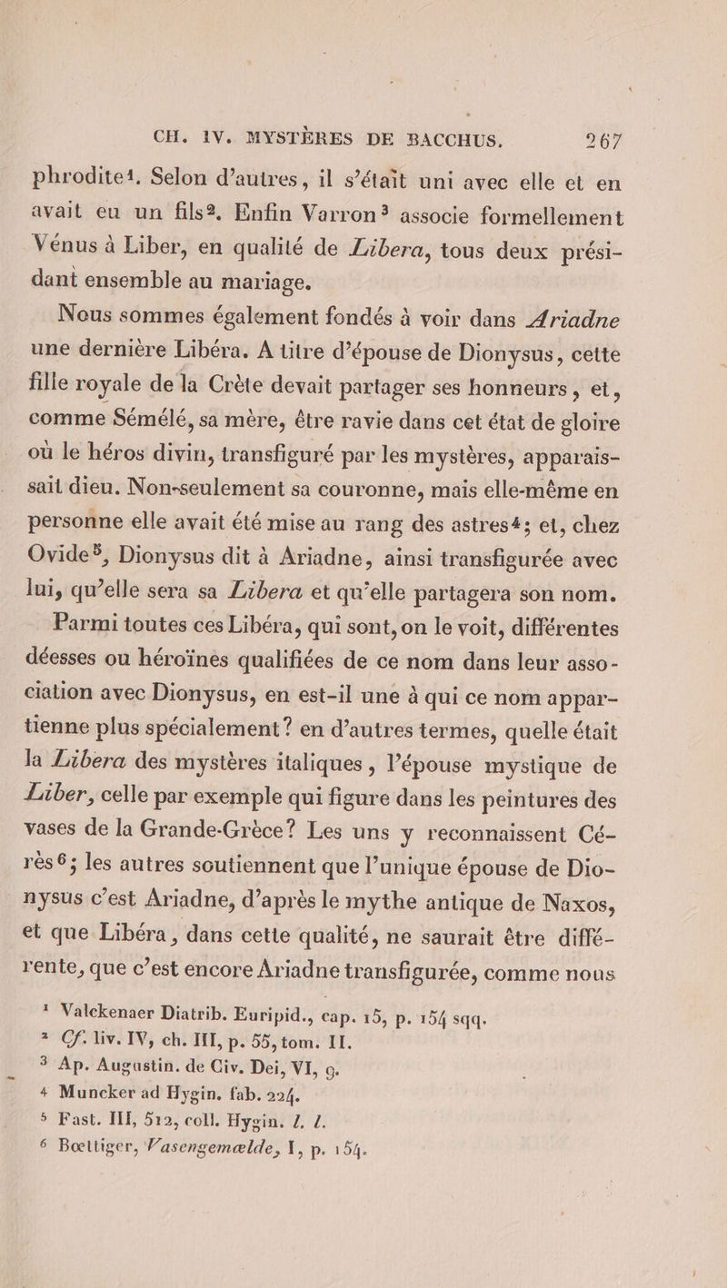 phroditei. Selon d’autres, il s’etait uni avec elle et en avait eu un fils?, Enfin Varron? associe formellement Vénus à Liber, en qualité de Zibera, tous deux prési- dant ensemble au mariage. Nous sommes également fondés à voir dans Ariadne une dernière Libera. A titre d’épouse de Dionysus, cette filie royale de la Crète devait partager ses honneurs, et, comme Sémélé, sa mère, être ravie dans cet état de gloire où le héros divin, transfiguré par les mystères, apparais- sait dieu. Non-seulement sa couronne, mais elle-même en personne elle avait été mise au rang des astres#; et, chez Ovide®, Dionysus dit à Ariadne, ainsi transfigurée avec lui, qu’elle sera sa Zibera et qu’elle partagera son nom. Parmi toutes ces Libéra, qui sont, on le voit, différentes déesses ou héroïnes qualifiées de ce nom dans leur asso- ciation avec Dionysus, en est-il une à qui ce nom appar- tienne plus spécialement ? en d’autres termes, quelle était la Libera des mystères italiques , l’épouse mystique de Liber, celle par exemple qui figure dans les peintures des vases de la Grande-Grèce? Les uns y reconnaissent Cé- rès6; les autres soutiennent que l’unique épouse de Dio- nysus c’est Ariadne, d’après le mythe antique de Naxos, et que Libera, dans cette qualité, ne saurait être diffé- rente, que c’est encore Ariadne transfigurée, comme nous 1? Valckenaer Diatrib. Euripid., cap. 15, p. 154 sqq. 2 Cf: liv. IV, ch. III, p. 55, tom. II. $ Ap. Augustin. de Civ. Dei, VI, 0. + Muncker ad Hygin. fab. 224. 5 Fast. III, 512, coll. Hygin. 2, Z. 6 Boeltiger, Vasengemælde, I, p. 154.