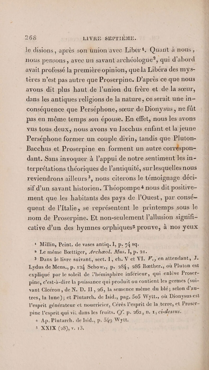 le disions , après son union avec Liber. Quant à nous, nous pensons, avec un savant archéologue?, qui d’abord avait professé la première opinion, quela Libéra des mys- teres n’est pas autre que Proserpine. D'après ce que nous avons dit plus haut de l’union du frère et de la sœur, dans les antiques religions de la nature, ce serait une in- conséquence que Perséphone, sœur de Dionysus, ne füt pas en même temps son épouse. En effet, nous les avons vus tous deux, nous avons vu Jacchus enfant et la jeune Perséphone former un couple divin, tandis que Pluton- Bacchus et Proserpine en forment un autre corr&amp;spon- dant. Sans invoquer à l’appui de notre sentiment les in- terprétations théoriques de l’antiquité, sur lesquelles nous reviendrons ailleurs ?, nous citerons le témoignage déci- sif d’un savant historien. Théopompe# nous dit positive- ment que les habitants des pays de l’Ouest, par conse- quent de l’Italie, se représentent le printemps sous le nom de Proserpine. Et non-seulement l’allusion signifi- cative d’un des hymnes orphiques3 prouve, à nos yeux .* Millin, Peint. de vases antiq. I, p. 74 sq. 2 Le même Bœttiger, 4rchæol, Mus. I, p. 21. 3 Dans le livre suivant, sect. I, ch. V et VI. Y., en attendant, J. Lydus de Mens., p. 124 Schow., p. 284, 286 Roether., où Pluton est expliqué par le soleil de ?’hemisphere inférieur, qui enlève Proser- pine, c’est-à-dire la puissance qui produit ou contient les germes (sui- vant Cicéron, de N. D. II, 26, la semence méme du blé; selon d’au- tres, la lune); et Plutarch. de Isid., pag. 505 Wytt., où Dionysus est l'esprit générateur et nourricier, Cérès l’esprit de la terre, et Proser- pine V’esprit qui vit dans les fruits. Cf. p. 262, n. x, ci-dessus. + Ap. Plutarch. de Isid., p. 549 Wytt. 5 XXIX (28), v. 13.