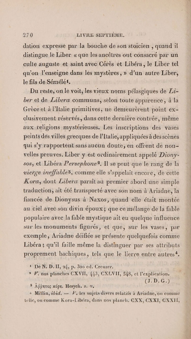 dation expresse par la bouche de son stoicien , quand il distingue le Liber «que les ancêtres ont consacré par un culte auguste et saint avec Cérès et Libéra, le Liber tel qu’on l’enseigne dans les mystères, » d’un autre Liber, le fils de Semele. Du reste, on le voit, les vieux noms pélasgiques de Zi- ber et de Libera communs, selon toute apparence, à la Grèce et à l’Italie primitives, ne demeurèrent point ex- clusivement réservés, dans cette dernière contrée, même aux religions mystérienses. Les inscriptions des vases peints dés villes grecques de l’Italie, appliquées à des scènes qui s’y rapportent sans aucun doute, en offrent de non- velles preuves. Liber y est ordinairement appelé Diony- sos, et Libéra Persephone?. Il se peut que le rang de la vierge ineffable3, comme elle s’appelait encore, de cette Kora, dont Zibera paraîl au premier abord une simple traduction, ait été transporté avec son nom à Ariadne, la fiancée de Dionysus à Naxos, quand elle était montée au ciel avec son divin époux; que ce mélange de la fable populaire avec la fable mystique ait eu quelque influence sur les monuments figures, et que, sur les vases, par exemple, Ariadne déifiée se présente quelquefois comme Libéra ; qu’il faille même la distinguer par ses attributs proprement bachiques, tels que le lierre entre autres. 1 DeN.D.II, 24, p. 300 ed. Creuzer. 2 W. nos planches CX VII, 443, CXLVII, 548, et l'explication. x (3.D.G,) 3 Agpnros xopn. Hesych. s. ©. 4 Millin, 2d.d. — V, les sujeis divers relatifs à Ariadne, ou comme telle, ou comme Kora-Libéra, dans nos planch. GXX, CXXI, OXXII,