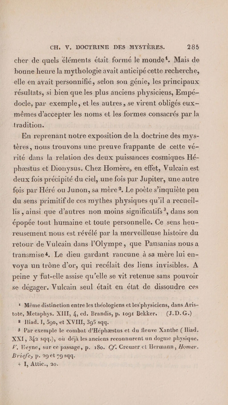 cher de quels éléments était formé le monde‘. Mais de bonne heure la mythologie avait anticipé cette recherche, elle en avait personnifié, selon son génie, les principaux résultats, si bien que les plus anciens physiciens, Empé- docle, par exemple, et les autres, se virent obligés eux- mêmes d’accepter les noms et les formes consacrés par la tradition. | En reprenant notre exposition de la doctrine des mys- tères, nous trouvons une preuve frappante de cette vé- rité dans la relation des deux puissances cosmiques Hé- phæstus et Dionysus. Chez Homère, en effet, Vulcain est deux fois précipité du ciel, une fois par Jupiter, une autre fois par Héré ou Junon, sa mere?. Le poële s’inquiète peu du sens primitif de ces mythes physiques qu’il a recueil- is, ainsi que d’autres non moins significalifs?, dans son épopée tout humaine et toute personnelle. Ce sens heu- reusement nous est révélé par la merveilleuse histoire du retour de Vulcain dans ’Olympe, que Pansanias nous a transmises. Le dieu gardant rancune à sa mère lui en- voya un trône d’or, qui recélait des liens invisibles. A peine y fut-elle assise qu’elle se vit retenue sans pouvoir se dégager. Vulcain seul était en état de dissoudre ces 1 Même distinction entre les théologiens et les‘ physiciens, dans Aris- tote, Metaphys. XIII, 4, ed. Brandis, p. 1091 Bekker. (J.D.G.) 2 Iliad. I, 590, et XVII, 395 sqq. 3 Par exemple le combat d’Héphæstus et du fleuve Xanthe ( Iliad, XXI, 342 sqq.), où déjà les anciens reconnurent un dogme physique. F, Heyne, sur ce passage, p. 180. Cf. Creuzer et Hermann, Homer, Briefe, p. 29et 79sqq. 4 I, Attic., 20.