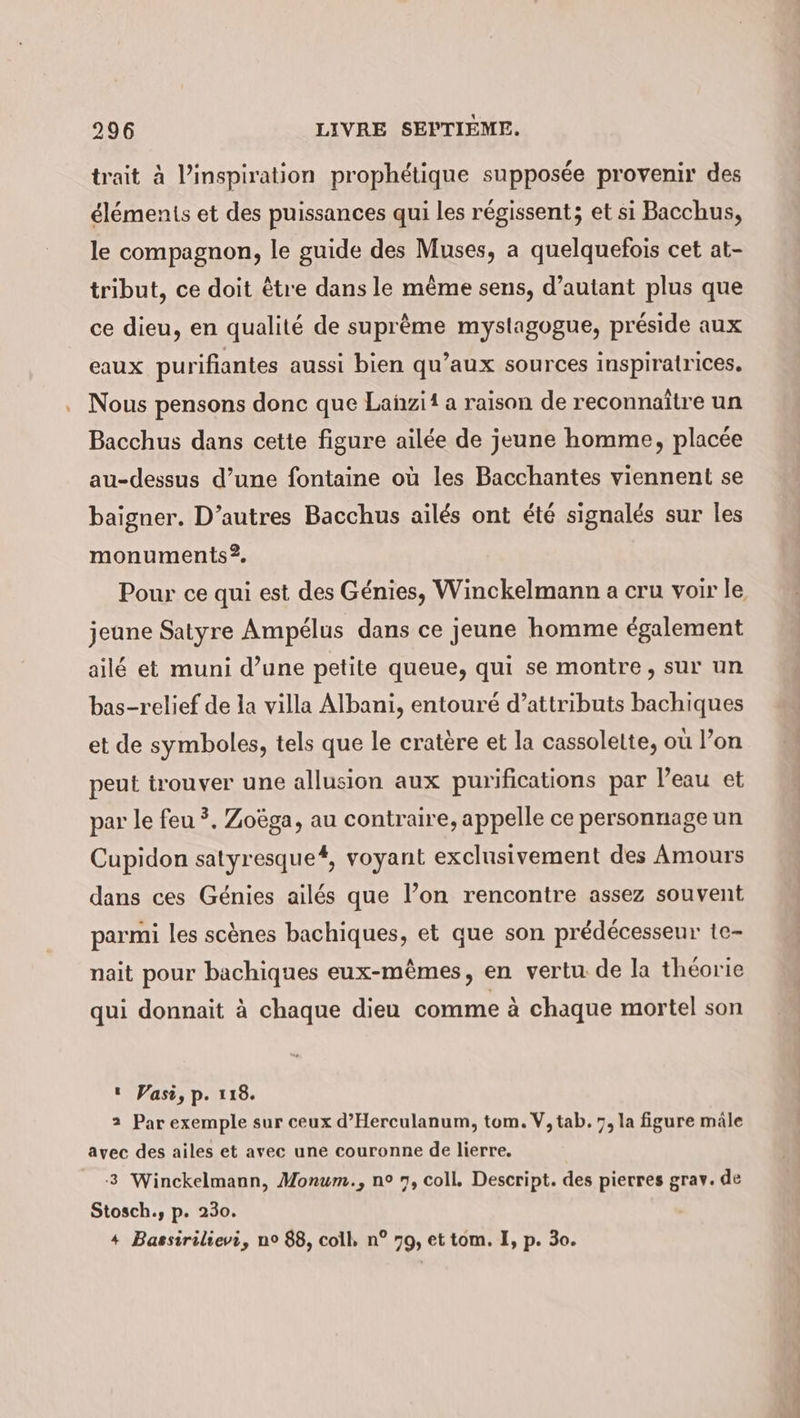 trait à Pinspiration prophétique supposée provenir des éléments et des puissances qui les régissent; et si Bacchus, le compagnon, le guide des Muses, a quelquefois cet at- tribut, ce doit être dans le même sens, d’autant plus que ce dieu, en qualité de suprème myslagogue, préside aux eaux purifiantes aussi bien qu’aux sources inspiratrices. Nous pensons donc que Lañzii a raison de reconnaître un Bacchus dans cette figure ailée de jeune homme, placée au-dessus d’une fontaine où les Bacchantes viennent se baigner. D’autres Bacchus ailes ont été signalés sur les monuments ?. Pour ce qui est des Génies, Winckelmann a cru voir le jeune Satyre Ampélus dans ce jeune homme également ailé et muni d’une petite queue, qui se montre, sur un bas-relief de la villa Albani, entouré d’attributs bachiques et de symboles, tels que le cratère et la cassolette, où l’on peut trouver une allusion aux purifications par Peau et par le feu ?. Zoëga, au contraire, appelle ce personnage un Cupidon satyresque#, voyant exclusivement des Amours dans ces Génies ailés que l’on rencontre assez souvent parmi les scènes bachiques, et que son prédécesseur te- nait pour bachiques eux-mêmes, en vertu de la théorie qui donnait à chaque dieu comme à chaque mortel son ı Vasi, p. 118. 2 Par exemple sur ceux d’Herculanum, tom. V, tab. 7, la figure mâle avec des ailes et avec une couronne de lierre. 3 Winckelmann, Monum., n° 7, coll. Descript. des pierres grav. de Stosch., p. 230. + Bassirilievi, no 88, coll, n° 79, et tom. I, p. 30.