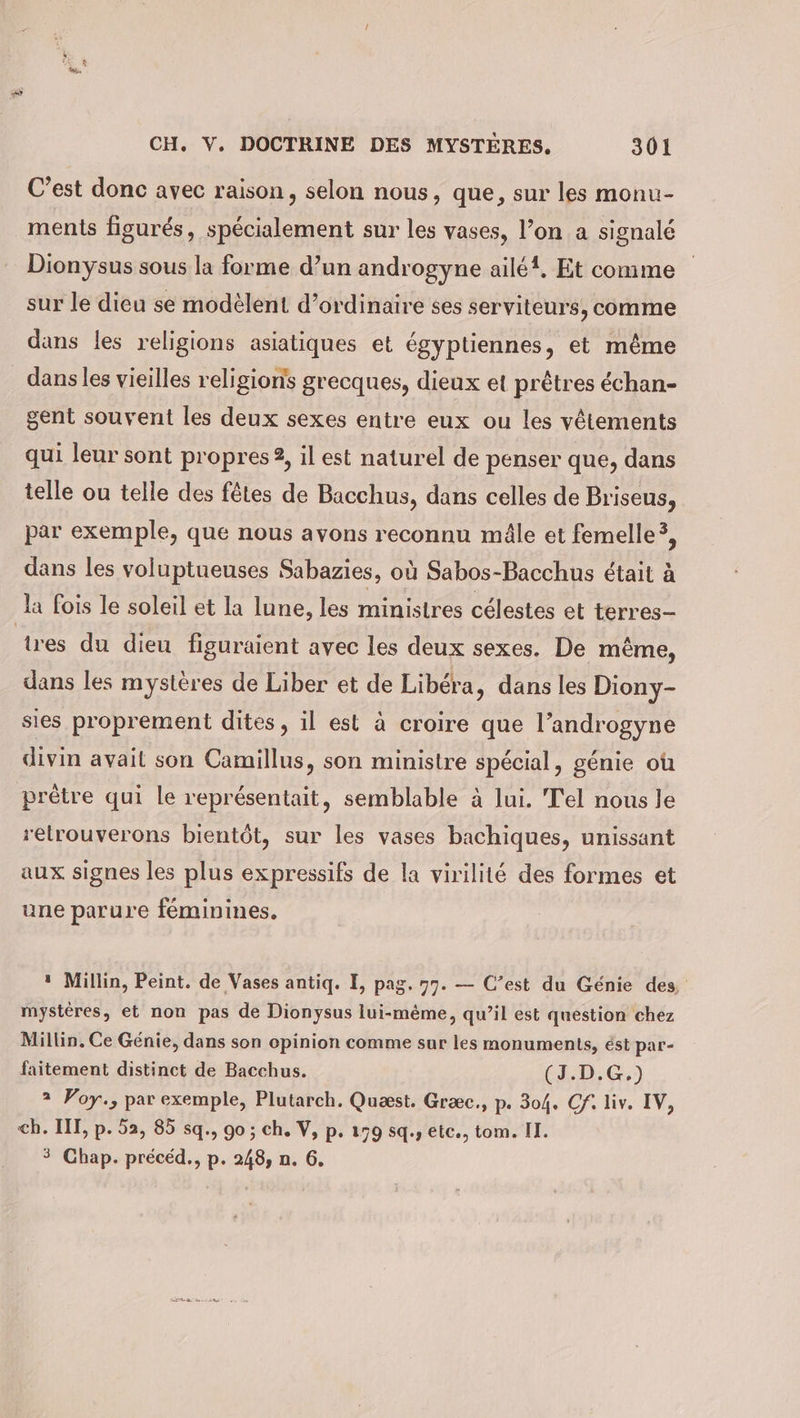 C’est donc avec raison, selon nous, que, sur les monu- ments figurés, spécialement sur les vases, l’on a signalé Dionysus sous la forme d’un androgyne ailé!, Et comme sur le dieu se modelent d'ordinaire ses serviteurs, comme dans les religions asiatiques et égyptiennes, et même dans les vieilles religions grecques, dieux et prêtres échan- gent souvent les deux sexes entre eux ou les vêtements qui leur sont propres 2, il est naturel de penser que, dans telle ou telle des fêtes de Bacchus, dans celles de Briseus, par exemple, que nous avons reconnu mâle et femelle’, dans les voluptueuses Sabazies, où Sabos-Bacchus était à la fois le soleil et la lune, les ministres célestes et terres- tres du dieu figuraient avec les deux sexes. De même, dans les mystères de Liber et de Libéra, dans les Diony- sies proprement dites, il est à croire que l’androgyne divin avait son Camillus, son ministre spécial, génie où prêtre qui le représentait, semblable à lui. Tel nous le retrouverons bientôt, sur les vases bachiques, unissant aux signes les plus expressifs de la virilité des formes et une parure féminines. ı Millin, Peint. de Vases antiq. I, pag. 77. — C’est du Génie des, mystéres, et non pas de Dionysus lui-même, qu’il est question chez Millin. Ce Génie, dans son opinion comme sur les monuments, est par- faitement distinct de Bacchus. (J.D.G.) 2 Poy., par exemple, Plutarch. Quæst. Graec., p. 304. Cf. liv. IV, ch. III, p. 52, 85 sq., 90; ch. V, p. 179 sq., etc., tom. II. 3 Chap. précéd., p. 248, n. 6. QE HAE an VA