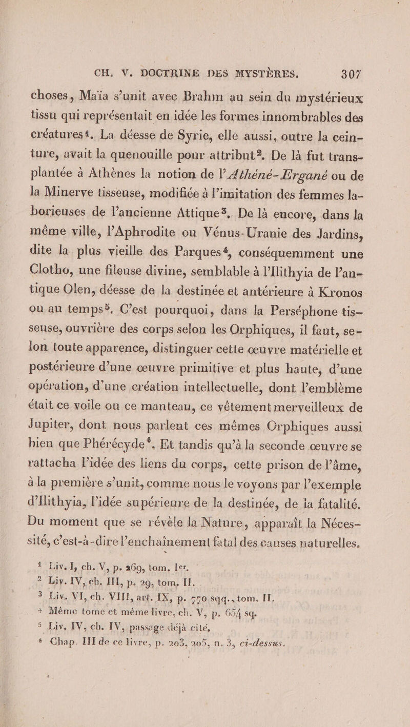 choses, Maia s’unit avec Brahm au sein du mystérieux lissu qui représentait en idée les formes innombrables des créaturest. La déesse de Syrie, elle aussi, outre la cein- ture, avait la quenouille pour attribut?. De là fut trans- plantée à Athènes la notion de V’Athéné-Ergané ou de la Minerve tisseuse, modifiée à limitation des femmes la- borieuses de l’ancienne Attique?, De là encore, dans la même ville, ’Aphrodite ou Vénus-Uranie des Jardins, dite la plus vieille des Parques#, conséquemment une Clotho, une fileuse divine, semblable à PIlithyia de Pan- tique Olen, déesse de la destinée et antérieure à Kronos où au tempsÿ. C’est pourquoi » dans la Perséphone tis- seuse, ouvrière des corps selon les Orphiques, il faut, se- lon toute apparence, distinguer cette œuvre matérielle et postérieure d’une œuvre primitive et plus haute, d’une opération, d’une création intellectuelle, dont l'emblème était ce voile ou ce manteau, ce vêtement merveilleux de Jupiter, dont nous parlent ces mêmes Orphiques aussi bien que Phérécyde®. Et tandis qu’à la seconde œuvre se rattacha l’idee des liens du corps, cette prison de l’âme, à la première s’unit, comme nous le voyons par l'exemple d’Ilithyia, l’idée supérieure de la destinée, de ia fatalité, Du moment que se révèle la Nature, apparaît la Néces- site, c’est-à-dire l’enchaînement fatal des causes naturelles. * Liv. I, ch. V, p, 269, tom. ler. 2 Liv. IV, cb, IIL, p. 29, tom. Il. 3 Liv. VI, ch. VIII, art. IX, p. 770 sqq.„tom. IT, + Même tome et même livre, ch. V, p, 654 sq 5 Liv, IV, ch. IV, passage déjà cité, 6 Chap. IT de ce livre, p. 203, 205, n. 3, ci-dessus.